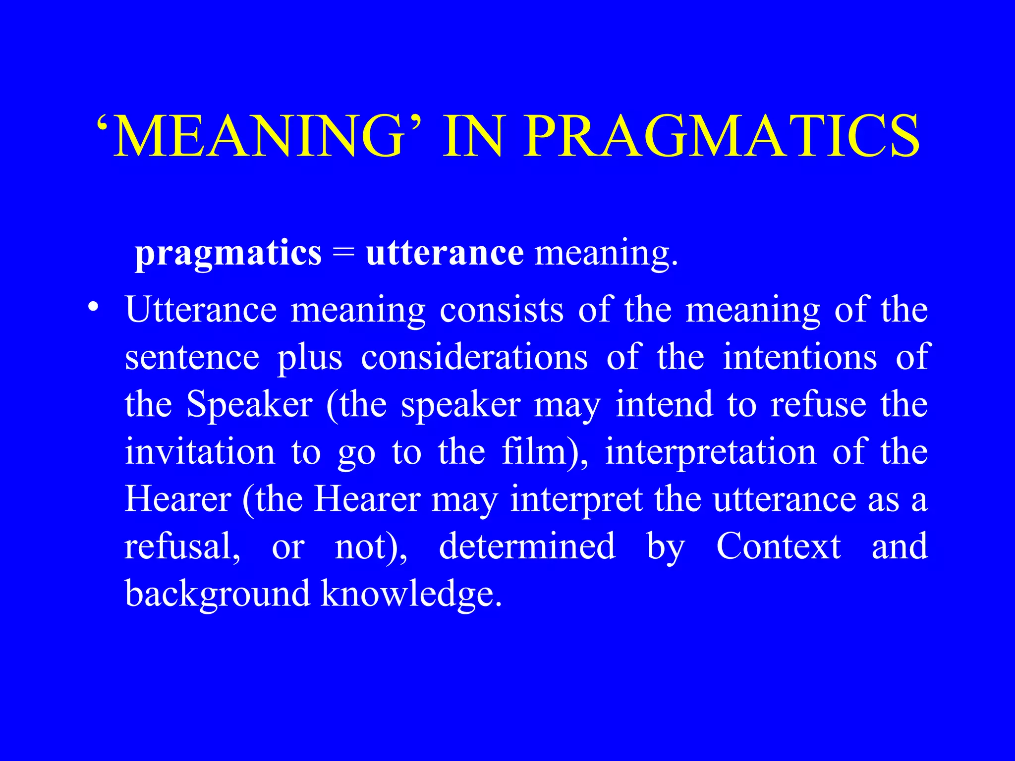 ‘MEANING’ IN PRAGMATICS
pragmatics = utterance meaning.
• Utterance meaning consists of the meaning of the
sentence plus considerations of the intentions of
the Speaker (the speaker may intend to refuse the
invitation to go to the film), interpretation of the
Hearer (the Hearer may interpret the utterance as a
refusal, or not), determined by Context and
background knowledge.
 