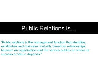Public Relations is… “ Public relations is the management function that identifies, establishes and maintains mutually beneficial relationships between an organization and the various publics on whom its success or failure depends.” 