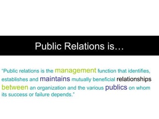 Public Relations is… “ Public relations is the  management  function that identifies, establishes and  maintains  mutually beneficial  relationships   between  an organization and the various  publics  on whom its success or failure depends.” 