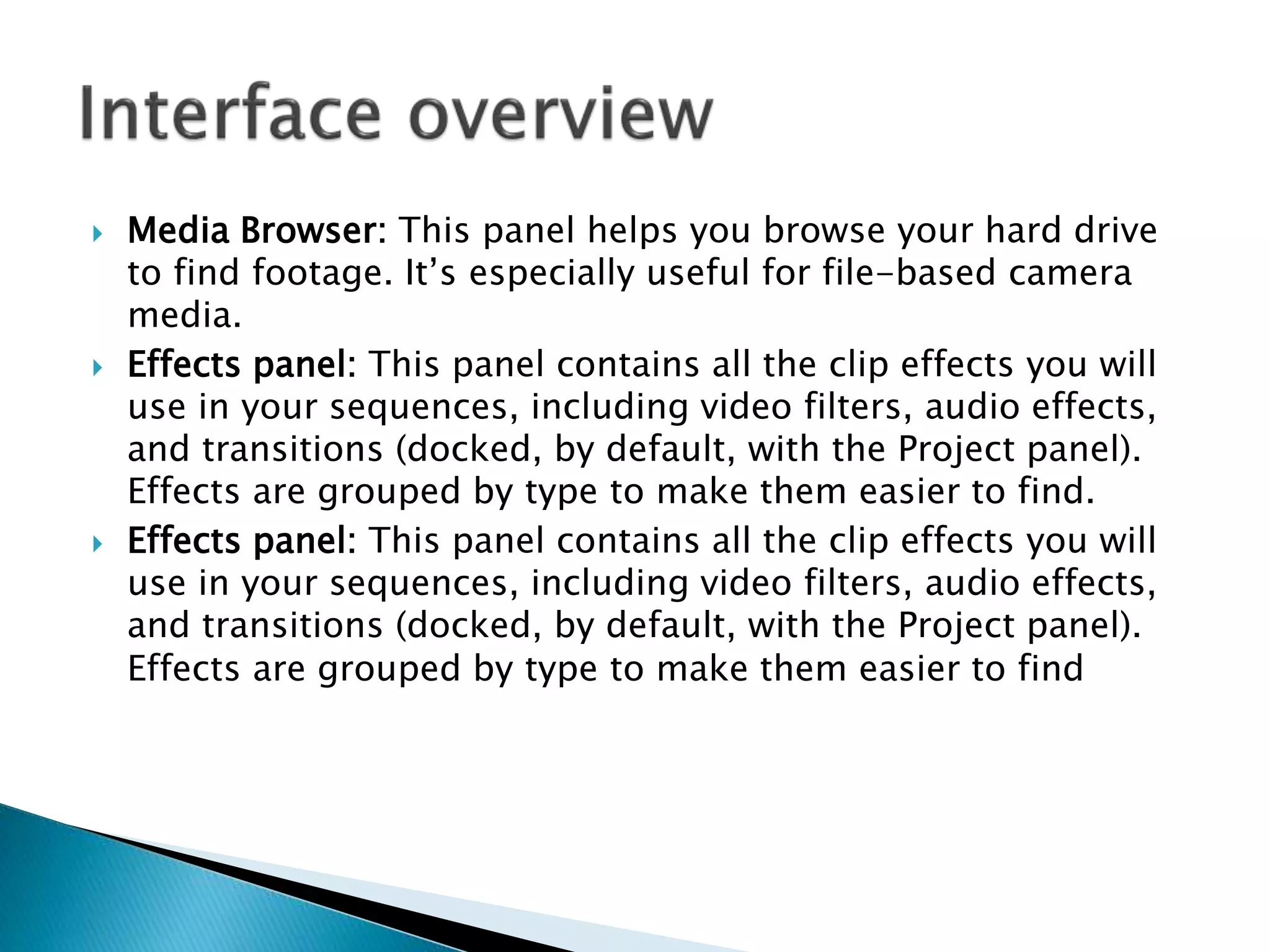  Media Browser: This panel helps you browse your hard drive
to find footage. It’s especially useful for file-based camera
media.
 Effects panel: This panel contains all the clip effects you will
use in your sequences, including video filters, audio effects,
and transitions (docked, by default, with the Project panel).
Effects are grouped by type to make them easier to find.
 Effects panel: This panel contains all the clip effects you will
use in your sequences, including video filters, audio effects,
and transitions (docked, by default, with the Project panel).
Effects are grouped by type to make them easier to find
 