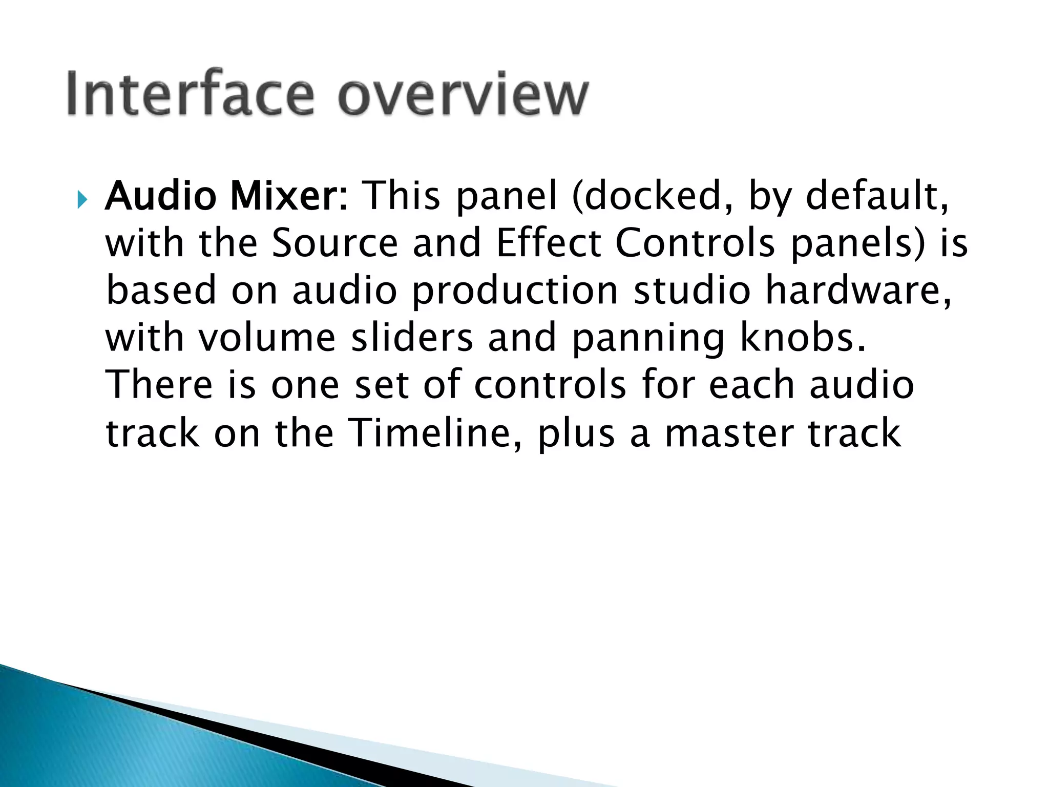  Audio Mixer: This panel (docked, by default,
with the Source and Effect Controls panels) is
based on audio production studio hardware,
with volume sliders and panning knobs.
There is one set of controls for each audio
track on the Timeline, plus a master track
 