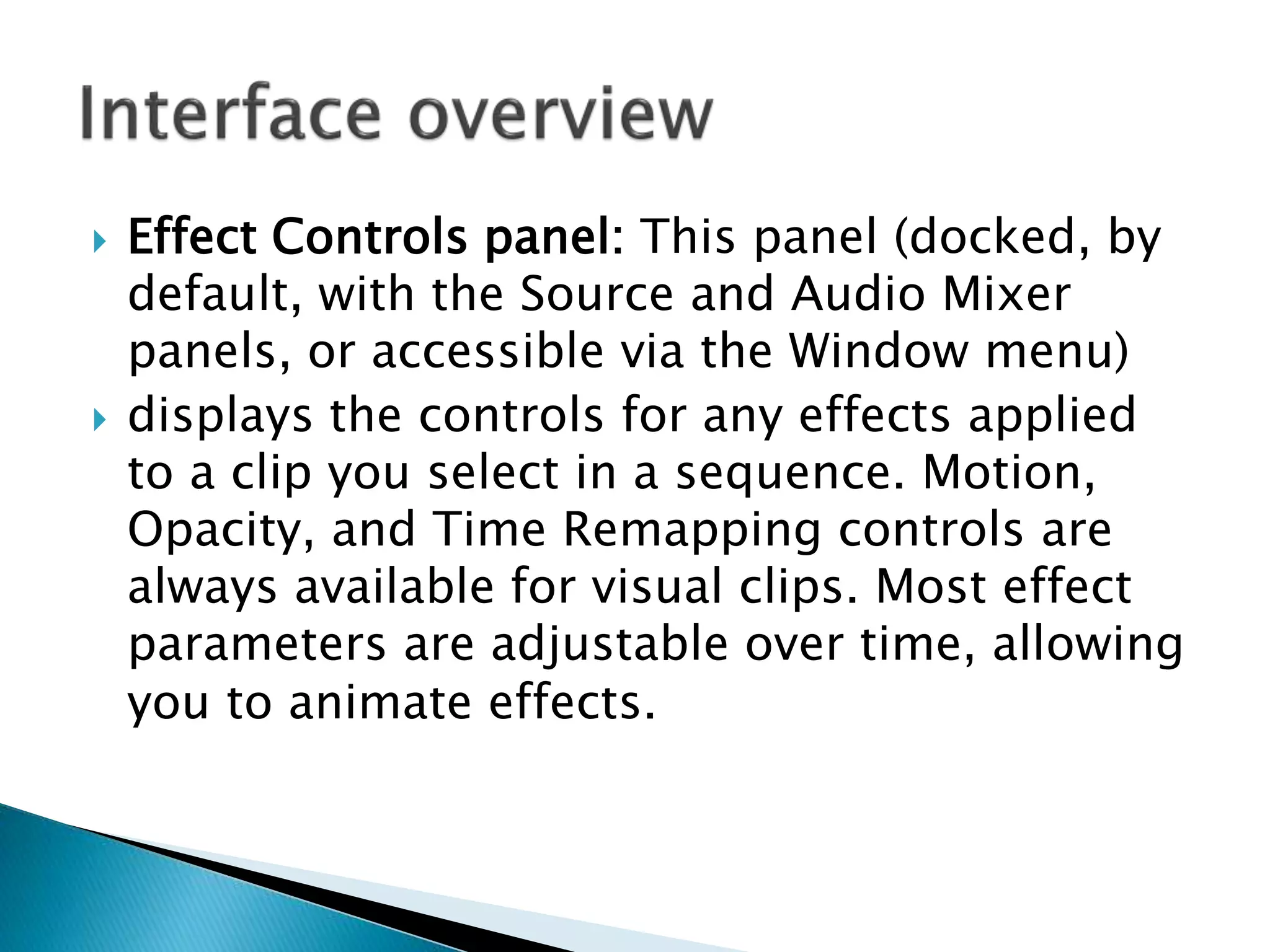  Effect Controls panel: This panel (docked, by
default, with the Source and Audio Mixer
panels, or accessible via the Window menu)
 displays the controls for any effects applied
to a clip you select in a sequence. Motion,
Opacity, and Time Remapping controls are
always available for visual clips. Most effect
parameters are adjustable over time, allowing
you to animate effects.
 