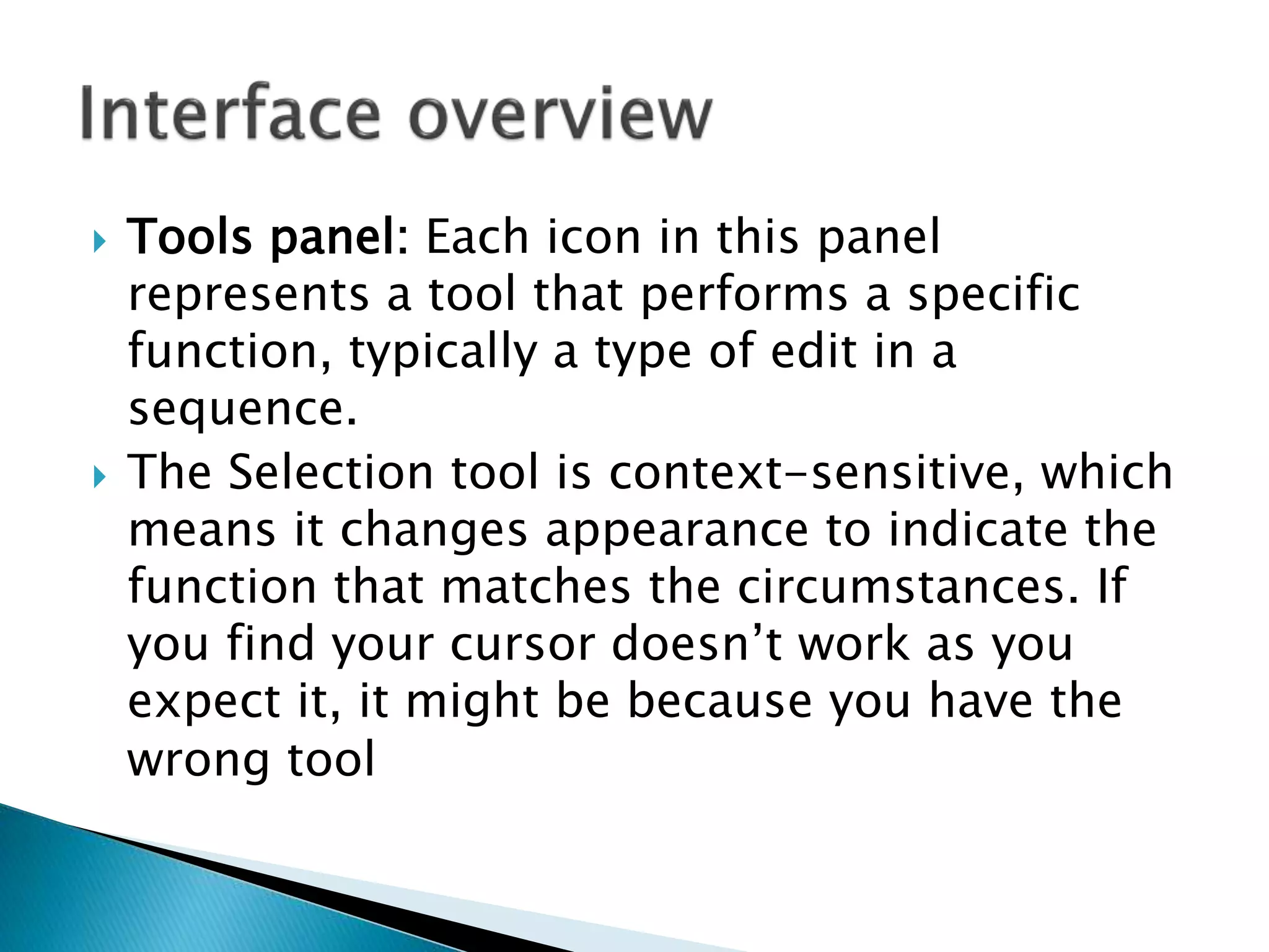  Tools panel: Each icon in this panel
represents a tool that performs a specific
function, typically a type of edit in a
sequence.
 The Selection tool is context-sensitive, which
means it changes appearance to indicate the
function that matches the circumstances. If
you find your cursor doesn’t work as you
expect it, it might be because you have the
wrong tool
 