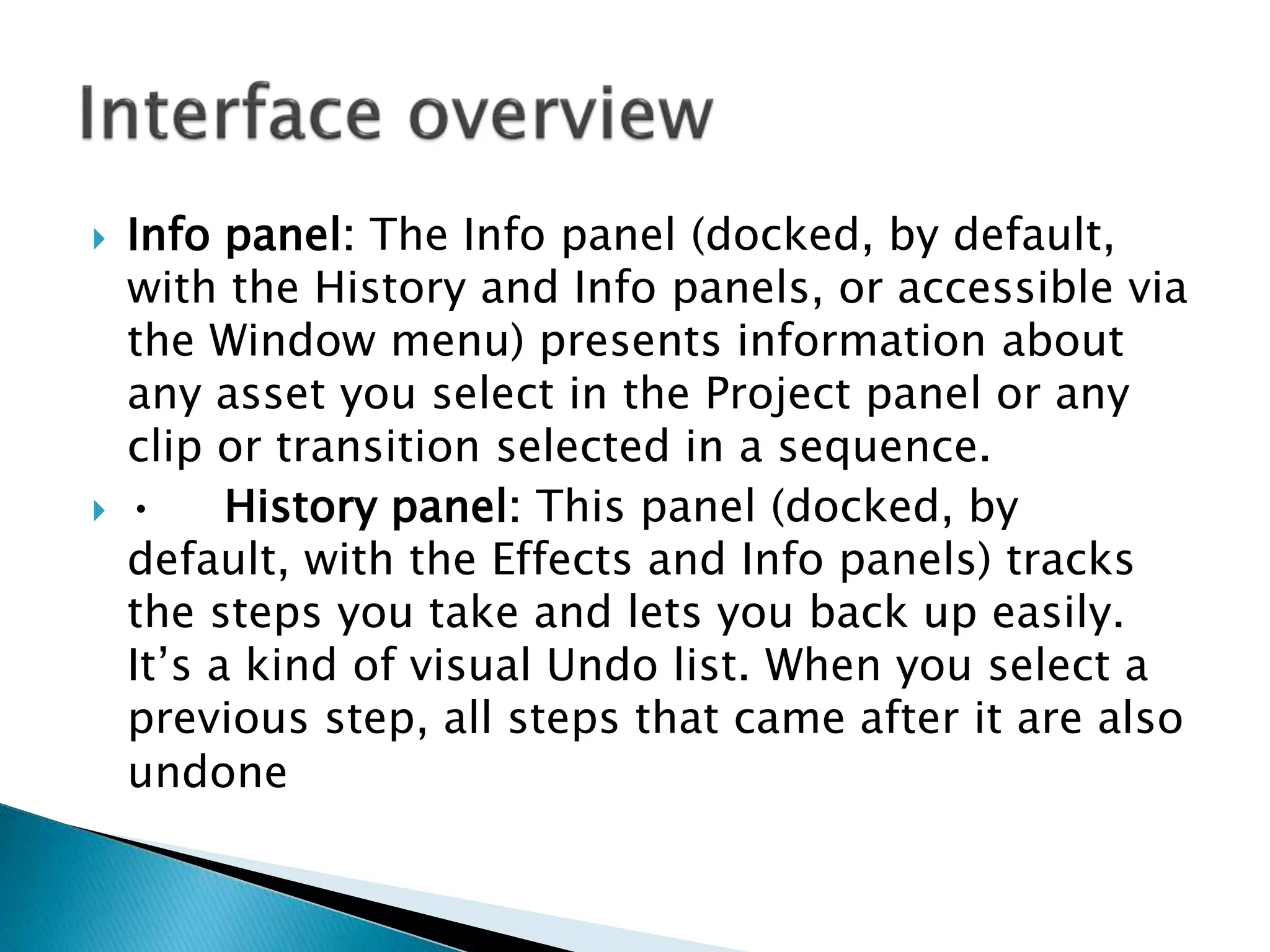  Info panel: The Info panel (docked, by default,
with the History and Info panels, or accessible via
the Window menu) presents information about
any asset you select in the Project panel or any
clip or transition selected in a sequence.
 • History panel: This panel (docked, by
default, with the Effects and Info panels) tracks
the steps you take and lets you back up easily.
It’s a kind of visual Undo list. When you select a
previous step, all steps that came after it are also
undone
 