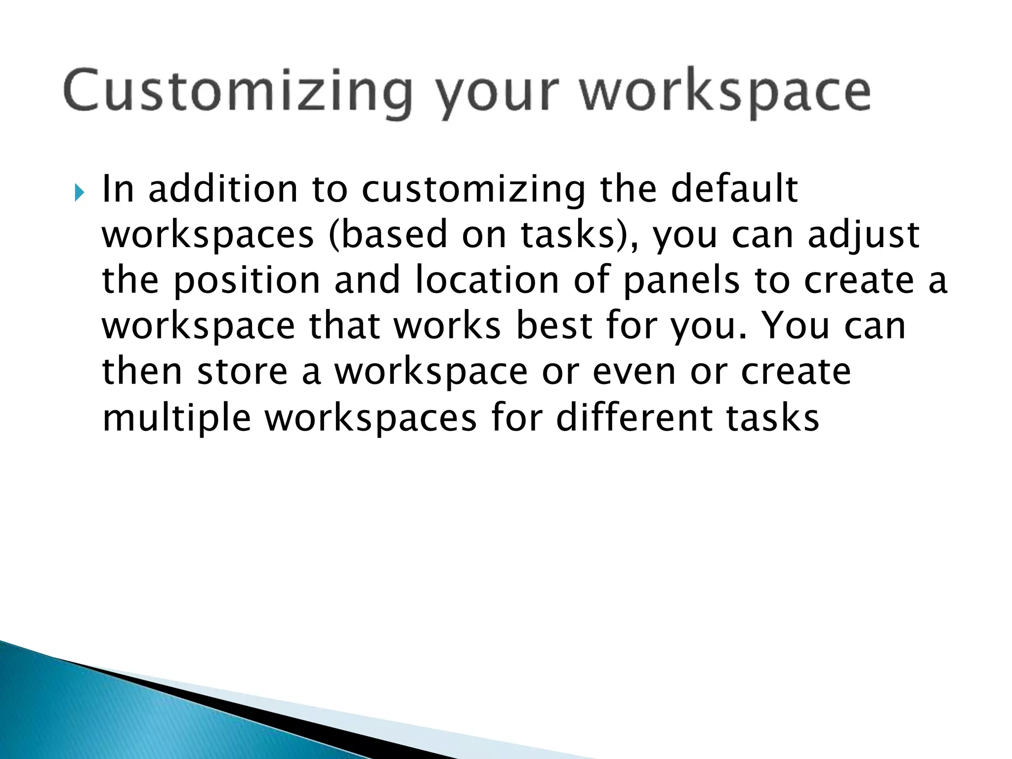 In addition to customizing the default
workspaces (based on tasks), you can adjust
the position and location of panels to create a
workspace that works best for you. You can
then store a workspace or even or create
multiple workspaces for different tasks
 