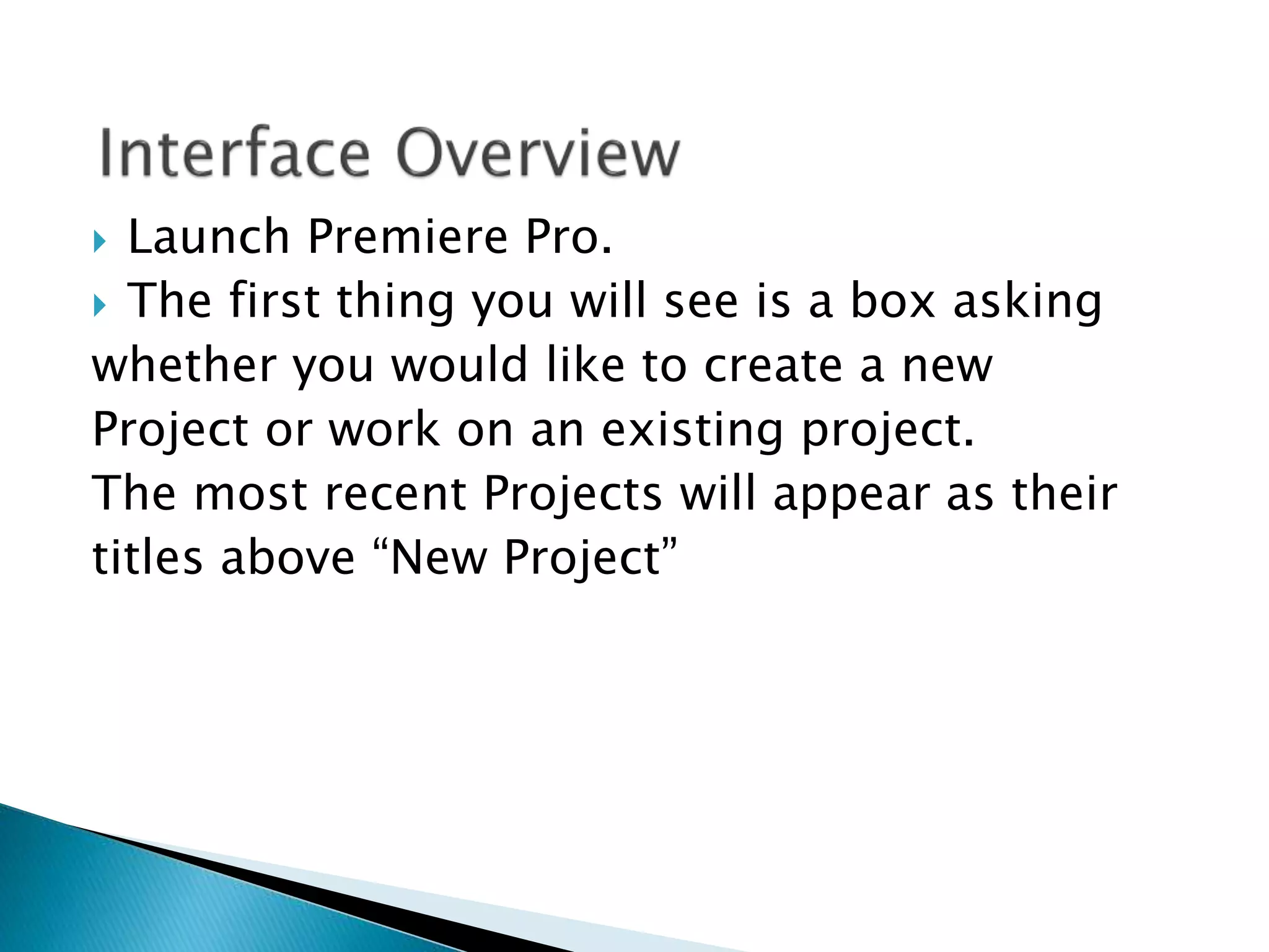  Launch Premiere Pro.
 The first thing you will see is a box asking
whether you would like to create a new
Project or work on an existing project.
The most recent Projects will appear as their
titles above “New Project”
 