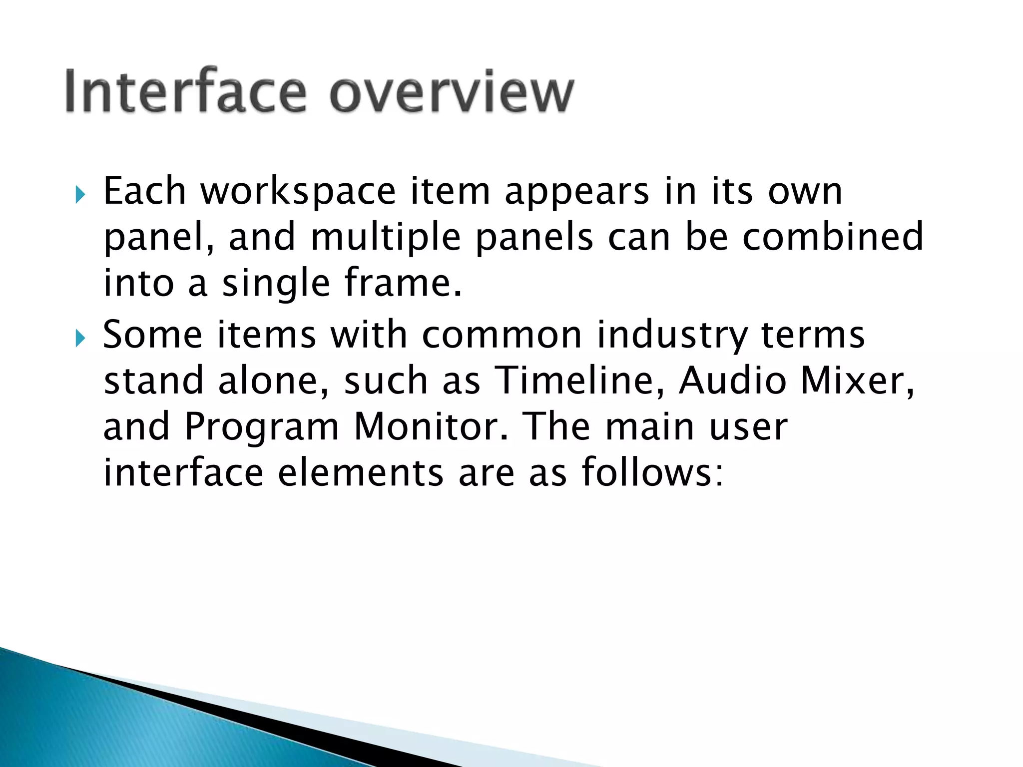  Each workspace item appears in its own
panel, and multiple panels can be combined
into a single frame.
 Some items with common industry terms
stand alone, such as Timeline, Audio Mixer,
and Program Monitor. The main user
interface elements are as follows:
 