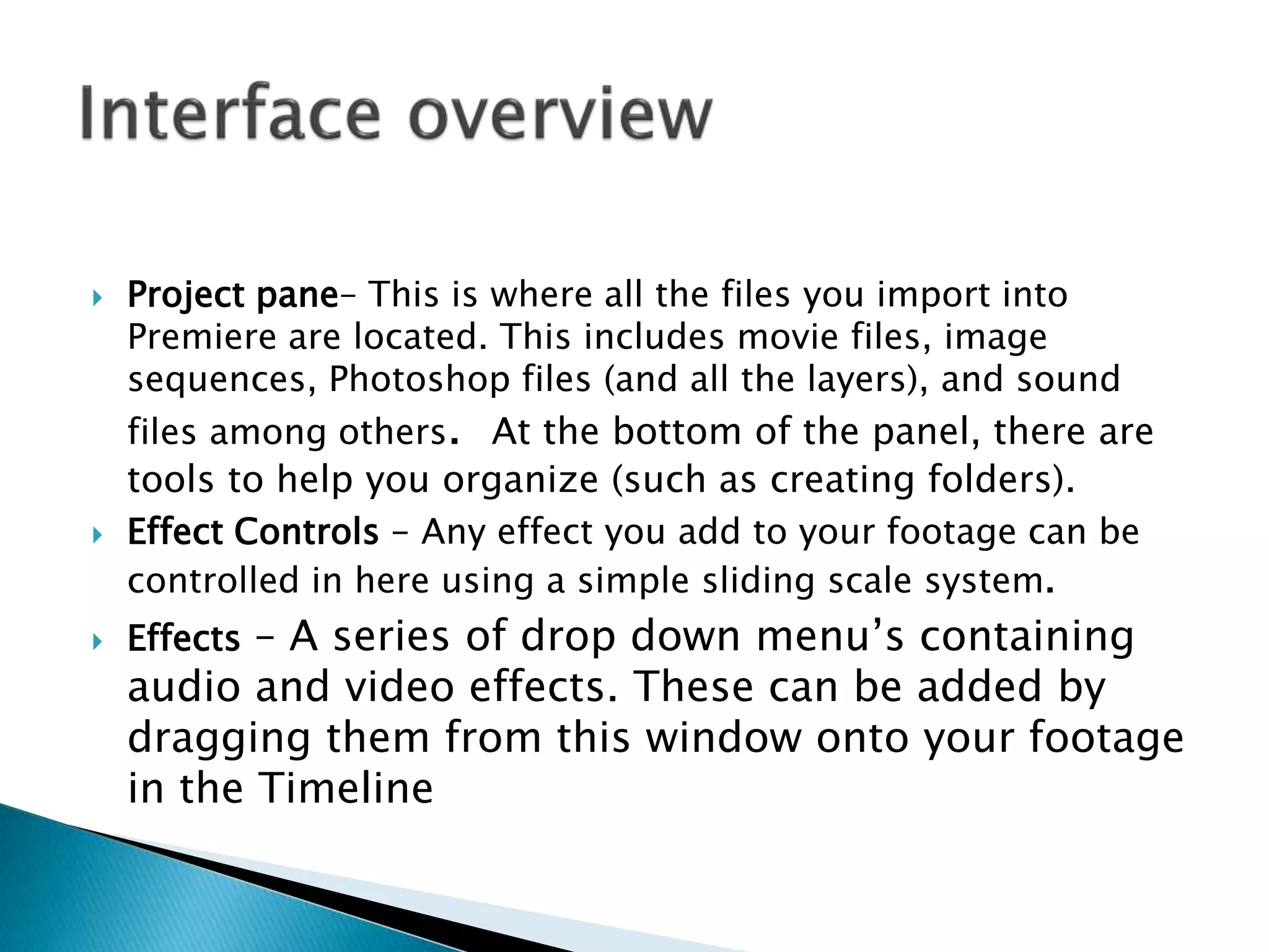  Project pane– This is where all the files you import into
Premiere are located. This includes movie files, image
sequences, Photoshop files (and all the layers), and sound
files among others. At the bottom of the panel, there are
tools to help you organize (such as creating folders).
 Effect Controls – Any effect you add to your footage can be
controlled in here using a simple sliding scale system.
 Effects – A series of drop down menu’s containing
audio and video effects. These can be added by
dragging them from this window onto your footage
in the Timeline
 