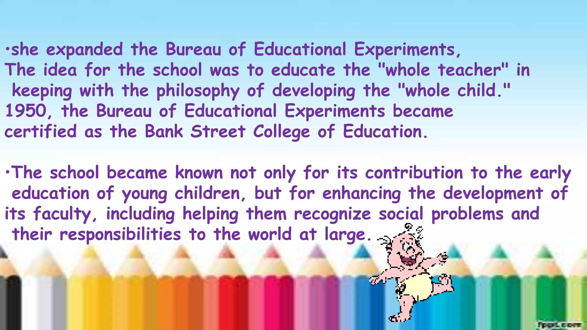 •she expanded the Bureau of Educational Experiments,
             Title school was to educate with"whole teacher" in
The idea for the
                   and Content Layout the SmartArt
 keeping with the philosophy of developing the "whole child."
1950, the Bureau of Educational Experiments became
                                                          Step    5
certified as the Bank Street College of Education.
                                               Step 4 Title
                                               Title
•The school became known not only for its3contribution to the early
                                      Step
                           Step 2 Title
 education of young children, but for enhancing the development of
its faculty, including 1 Title
                Step helping them recognize social problems and
 their responsibilities to the world at large.
                Title
 