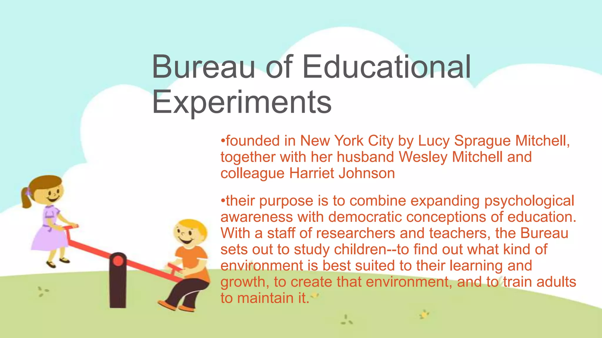 Bureau of Educational
Experiments
    •founded in New York City by Lucy Sprague Mitchell,
    together with her husband Wesley Mitchell and
    colleague Harriet Johnson
    •their purpose is to combine expanding psychological
    awareness with democratic conceptions of education.
    With a staff of researchers and teachers, the Bureau
    sets out to study children--to find out what kind of
    environment is best suited to their learning and
    growth, to create that environment, and to train adults
    to maintain it.
 