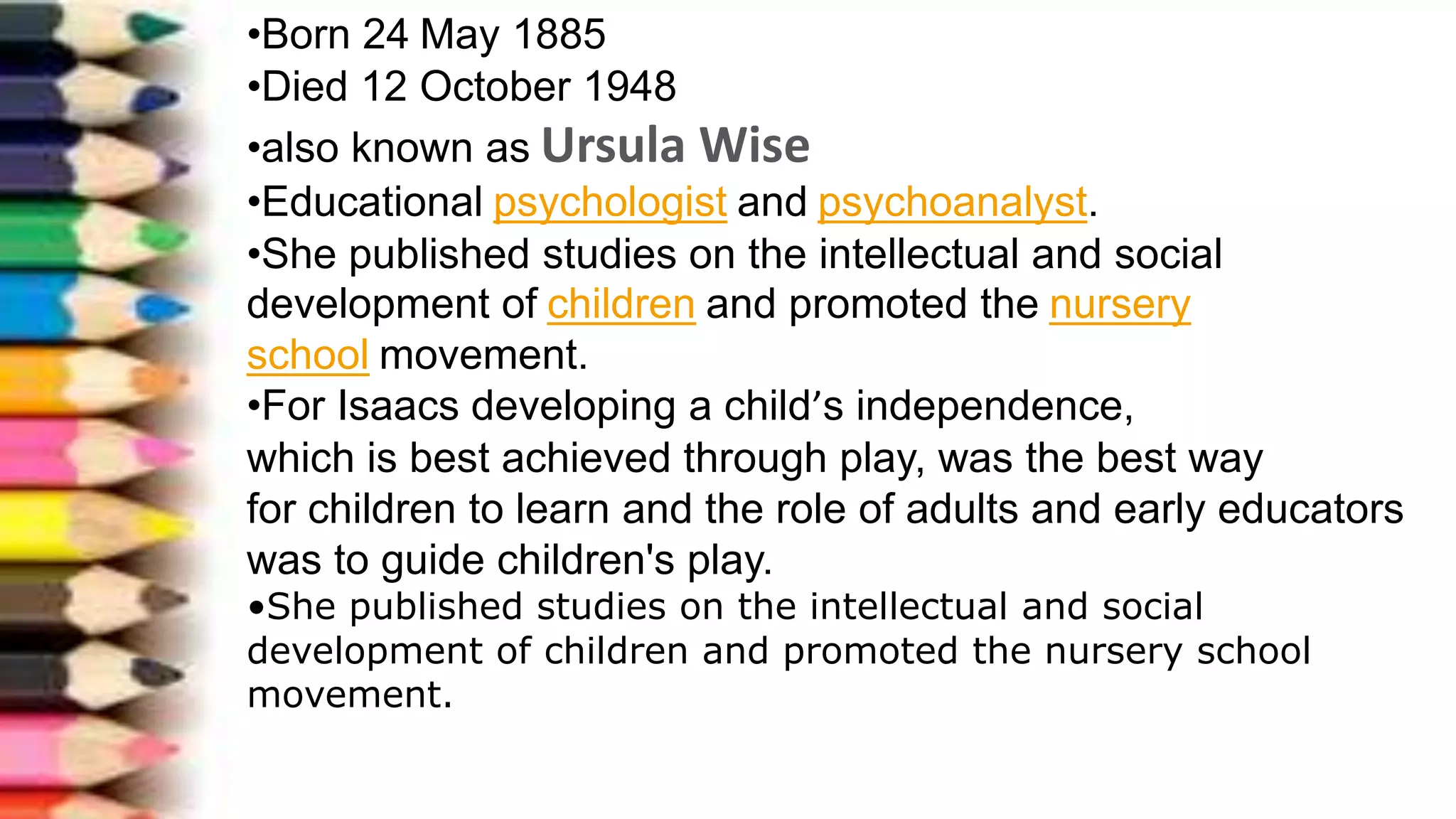 •Born 24 May 1885
•Died 12 October 1948
•also known as Ursula Wise
•Educational psychologist and psychoanalyst.
•She published studies on the intellectual and social
development of children and promoted the nursery
school movement.
•For Isaacs developing a child’s independence,
which is best achieved through play, was the best way
for children to learn and the role of adults and early educators
was to guide children's play.
•She published studies on the intellectual and social
development of children and promoted the nursery school
movement.
 