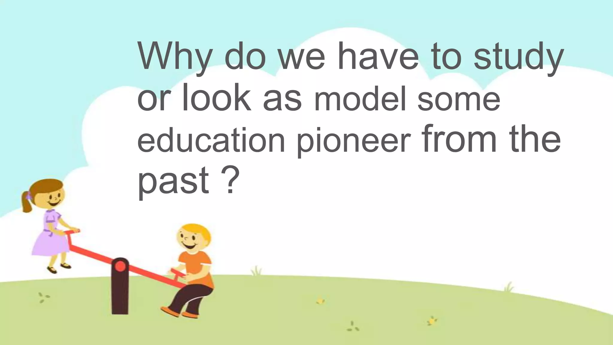 Why do we have to study
or look as model some
education pioneer from the
past ?
 
