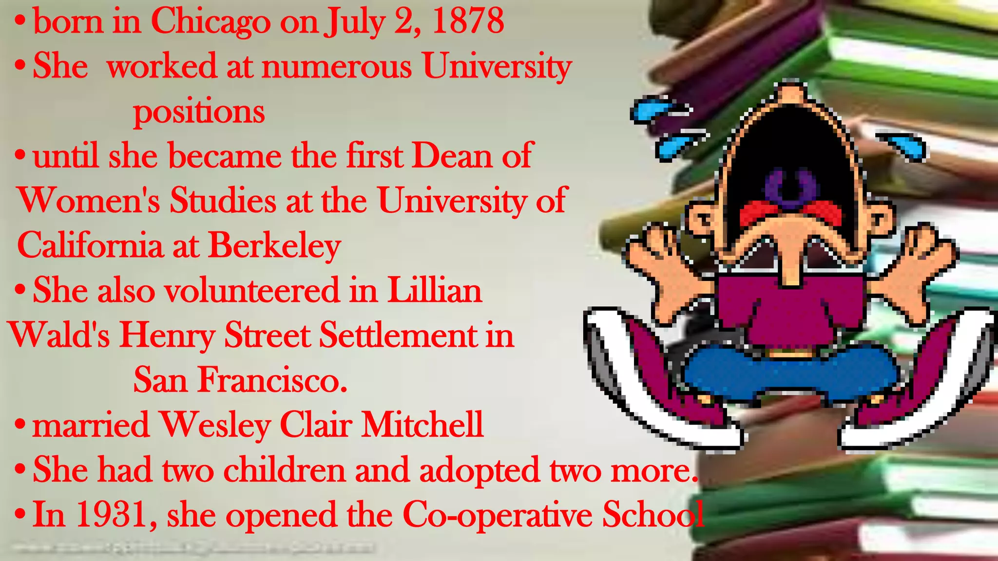 •born in Chicago on July 2, 1878
•She worked at numerous University
         positions
•until she became the first Dean of
Women's Studies at the University of
California at Berkeley
•She also volunteered in Lillian
Wald's Henry Street Settlement in
         San Francisco.
•married Wesley Clair Mitchell
•She had two children and adopted two more.
•In 1931, she opened the Co-operative School
 