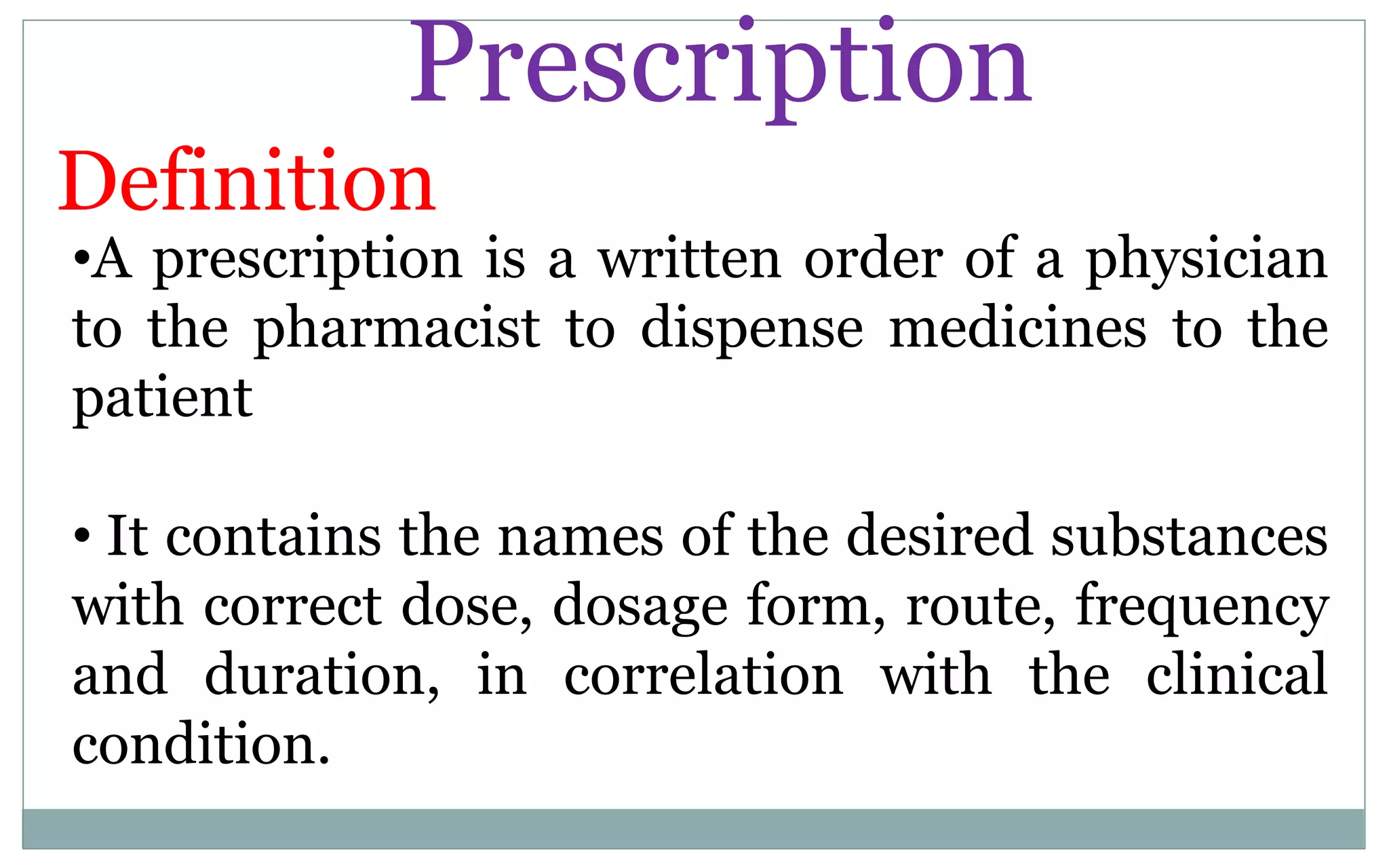 Prescription
Definition
•A prescription is a written order of a physician
to the pharmacist to dispense medicines to the
patient
• It contains the names of the desired substances
with correct dose, dosage form, route, frequency
and duration, in correlation with the clinical
condition.
 