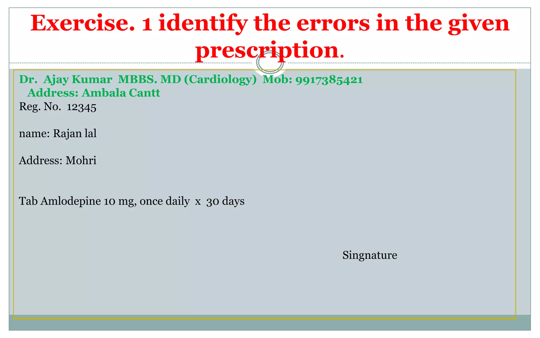 Exercise. 1 identify the errors in the given
prescription.
Dr. Ajay Kumar MBBS. MD (Cardiology) Mob: 9917385421
Address: Ambala Cantt
Reg. No. 12345
name: Rajan lal
Address: Mohri
Tab Amlodepine 10 mg, once daily x 30 days
Singnature
 