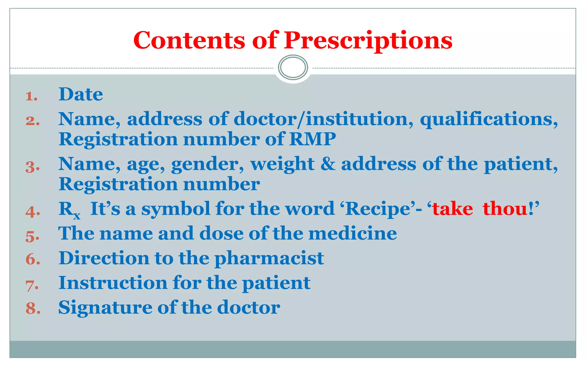 Contents of Prescriptions
1. Date
2. Name, address of doctor/institution, qualifications,
Registration number of RMP
3. Name, age, gender, weight & address of the patient,
Registration number
4. Rx It’s a symbol for the word ‘Recipe’- ‘take thou!’
5. The name and dose of the medicine
6. Direction to the pharmacist
7. Instruction for the patient
8. Signature of the doctor
 