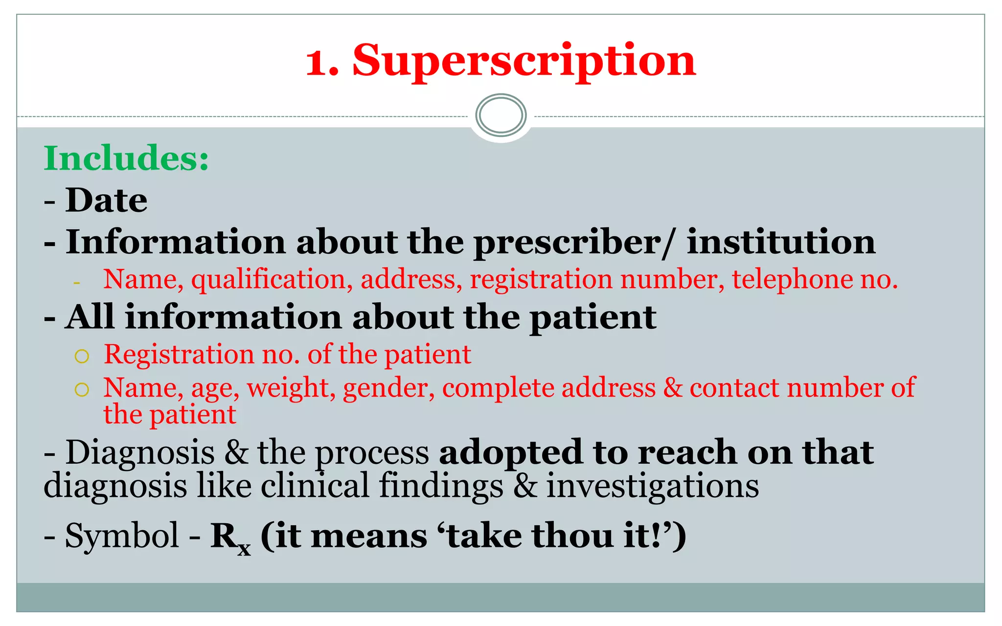1. Superscription
Includes:
- Date
- Information about the prescriber/ institution
- Name, qualification, address, registration number, telephone no.
- All information about the patient
 Registration no. of the patient
 Name, age, weight, gender, complete address & contact number of
the patient
- Diagnosis & the process adopted to reach on that
diagnosis like clinical findings & investigations
- Symbol - Rx (it means ‘take thou it!’)
 
