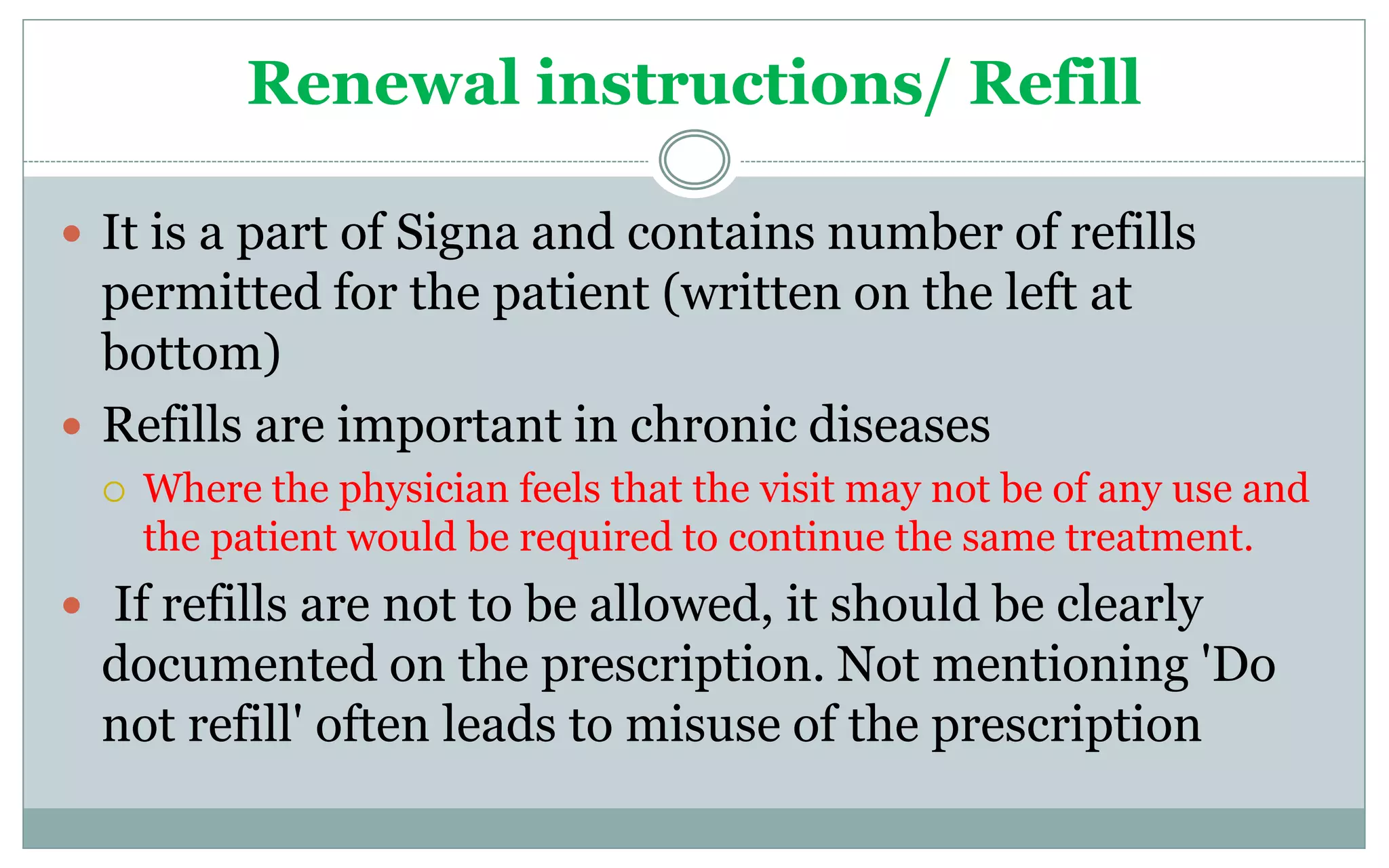Renewal instructions/ Refill
 It is a part of Signa and contains number of refills
permitted for the patient (written on the left at
bottom)
 Refills are important in chronic diseases
 Where the physician feels that the visit may not be of any use and
the patient would be required to continue the same treatment.
 If refills are not to be allowed, it should be clearly
documented on the prescription. Not mentioning 'Do
not refill' often leads to misuse of the prescription
 