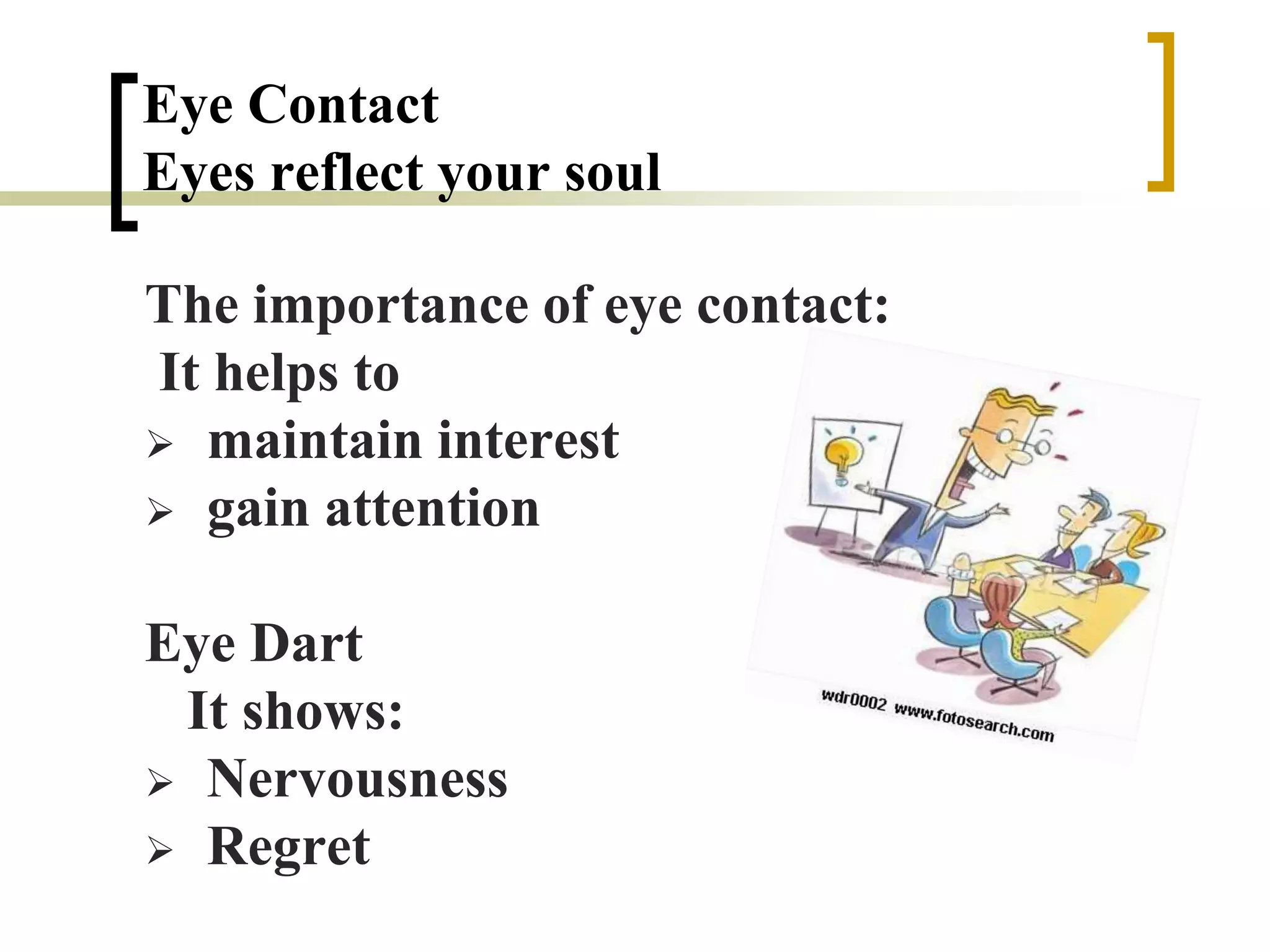 Eye Contact
Eyes reflect your soul
The importance of eye contact:
It helps to
 maintain interest
 gain attention
Eye Dart
It shows:
 Nervousness
 Regret
 
