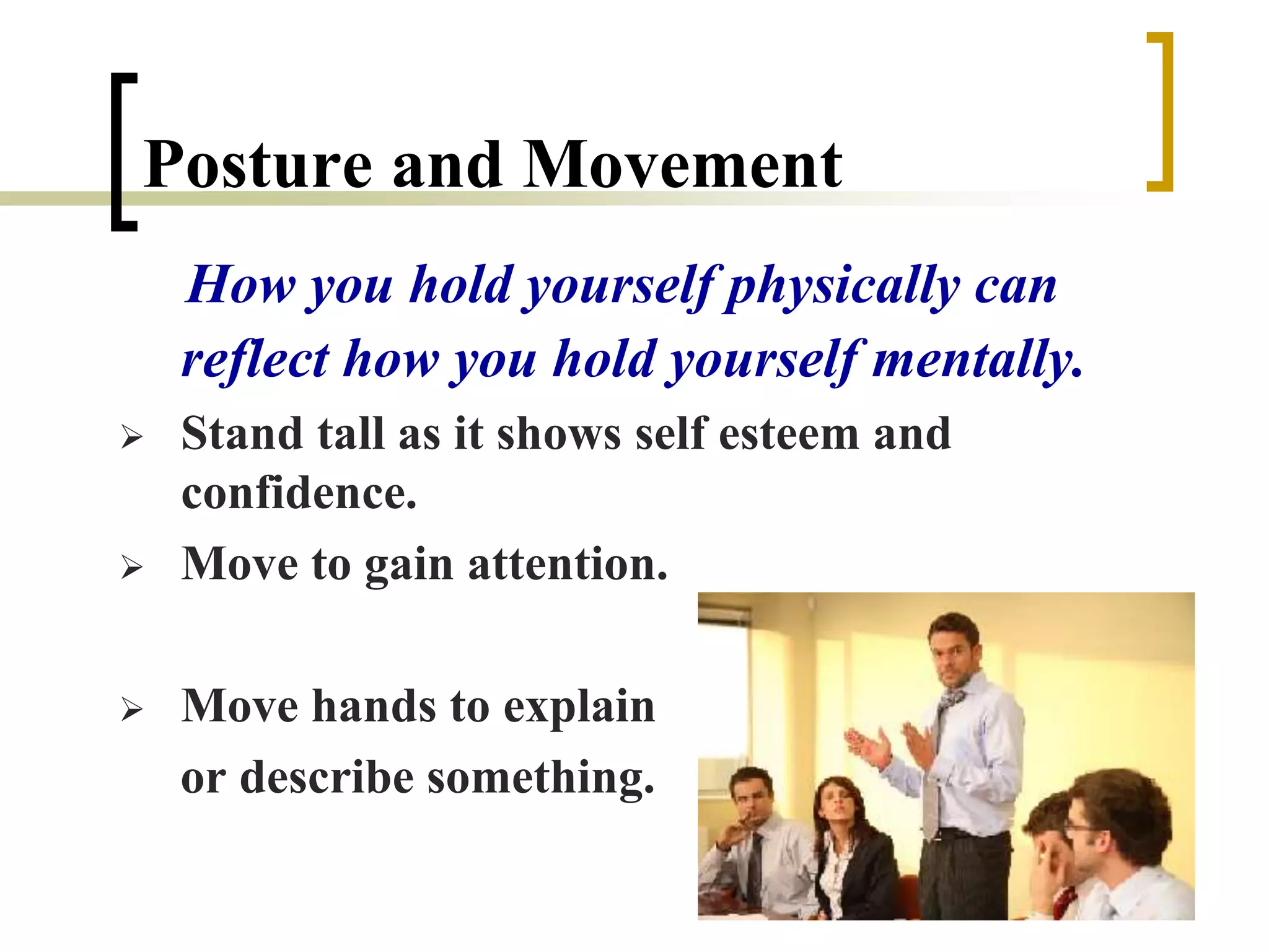 Posture and Movement
How you hold yourself physically can
reflect how you hold yourself mentally.
 Stand tall as it shows self esteem and
confidence.
 Move to gain attention.
 Move hands to explain
or describe something.
 
