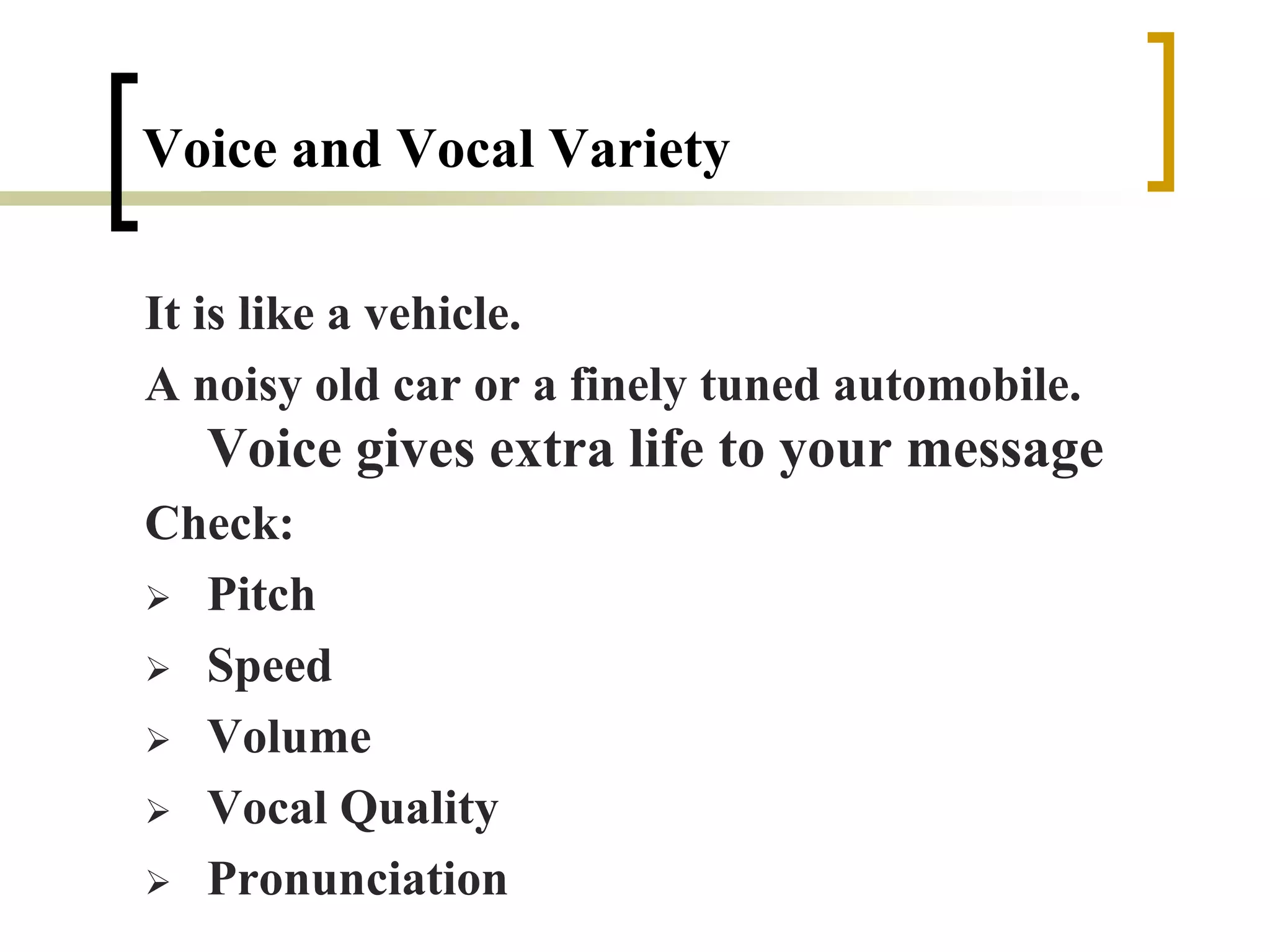 Voice and Vocal Variety
It is like a vehicle.
A noisy old car or a finely tuned automobile.
Voice gives extra life to your message
Check:
 Pitch
 Speed
 Volume
 Vocal Quality
 Pronunciation
 