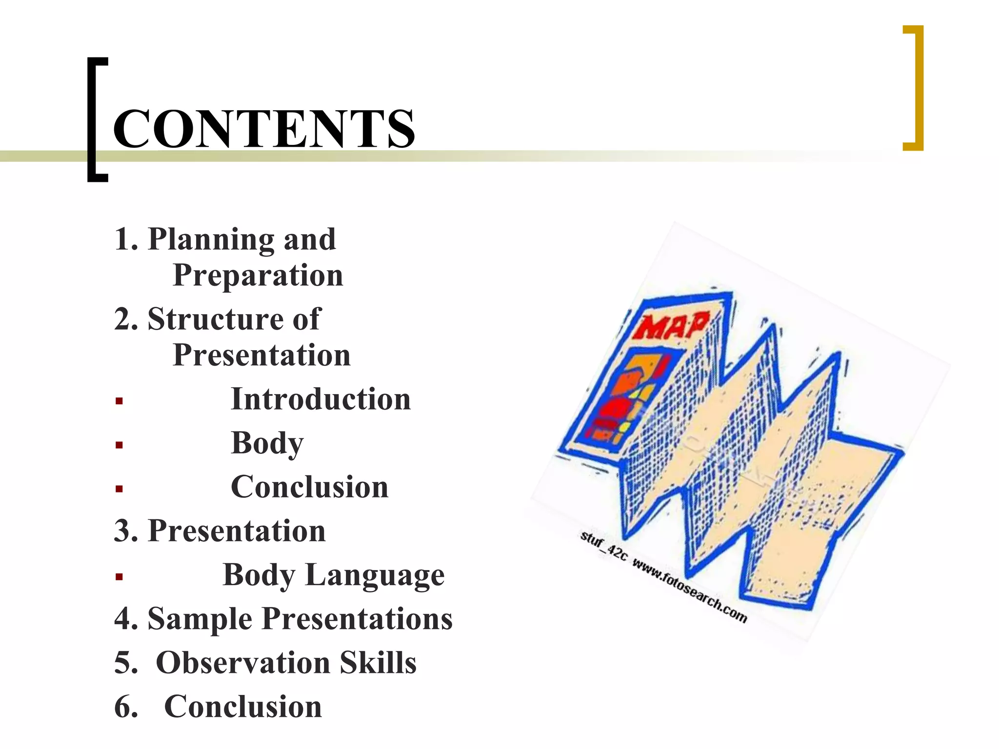 CONTENTS
1. Planning and
Preparation
2. Structure of
Presentation
 Introduction
 Body
 Conclusion
3. Presentation
 Body Language
4. Sample Presentations
5. Observation Skills
6. Conclusion
 