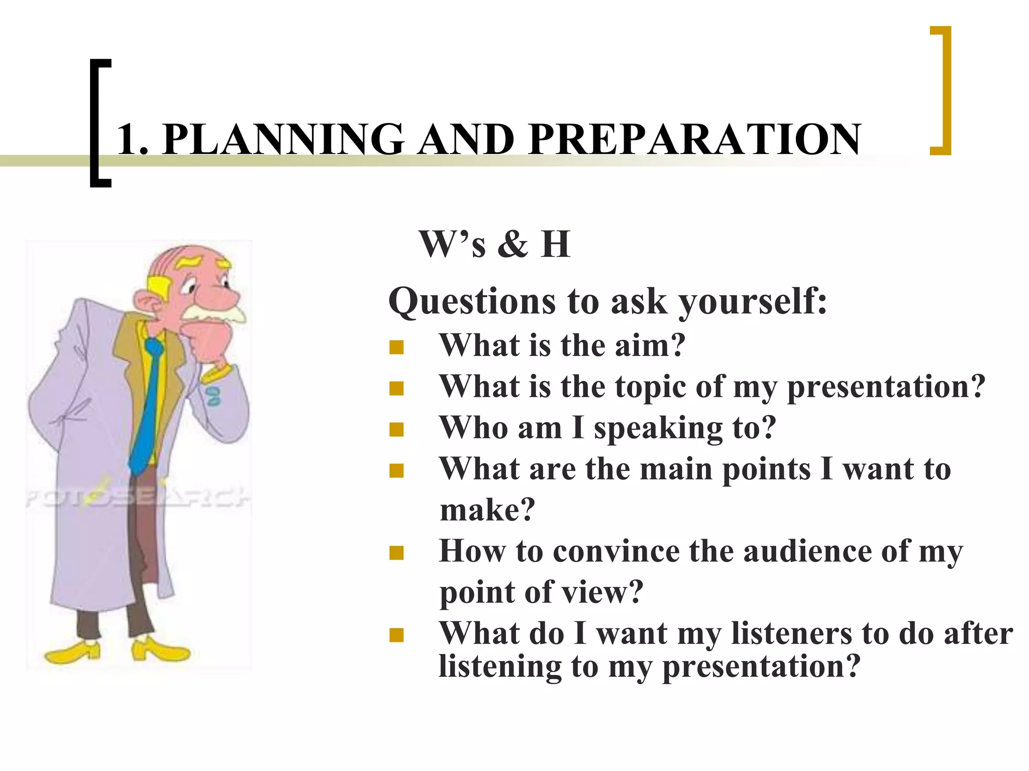 1. PLANNING AND PREPARATION
W’s & H
Questions to ask yourself:
 What is the aim?
 What is the topic of my presentation?
 Who am I speaking to?
 What are the main points I want to
make?
 How to convince the audience of my
point of view?
 What do I want my listeners to do after
listening to my presentation?
 
