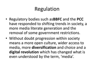 Regulation
• Regulatory bodies such asBBFC and the PCC
have responded to shifting trends in society, a
more media literate generation and the
removal of some government restrictions.
• Without doubt progression within society
means a more open culture, wider access to
media, more diversification and choice and a
digital revolution which has changed what is
even understood by the term, ‘media’.

 