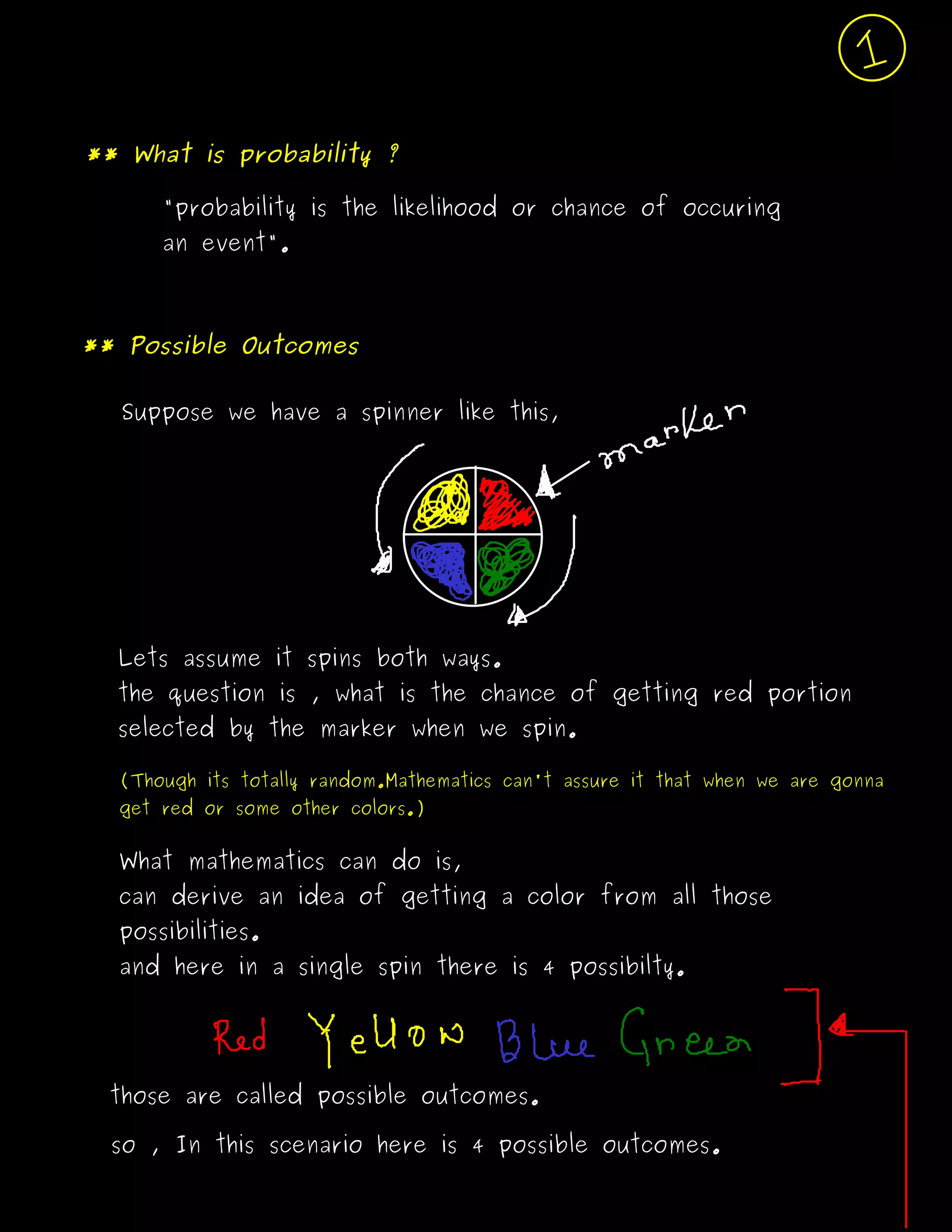 ** What is probability ?
"probability is the likelihood or chance of occuring
an event".
Suppose we have a spinner like this,
Lets assume it spins both ways.
the question is , what is the chance of getting red portion
selected by the marker when we spin.
(Though its totally random.Mathematics can't assure it that when we are gonna
get red or some other colors.)
What mathematics can do is,
can derive an idea of getting a color from all those
possibilities.
and here in a single spin there is 4 possibilty.
those are called possible outcomes.
so , In this scenario here is 4 possible outcomes.
** Possible Outcomes
 