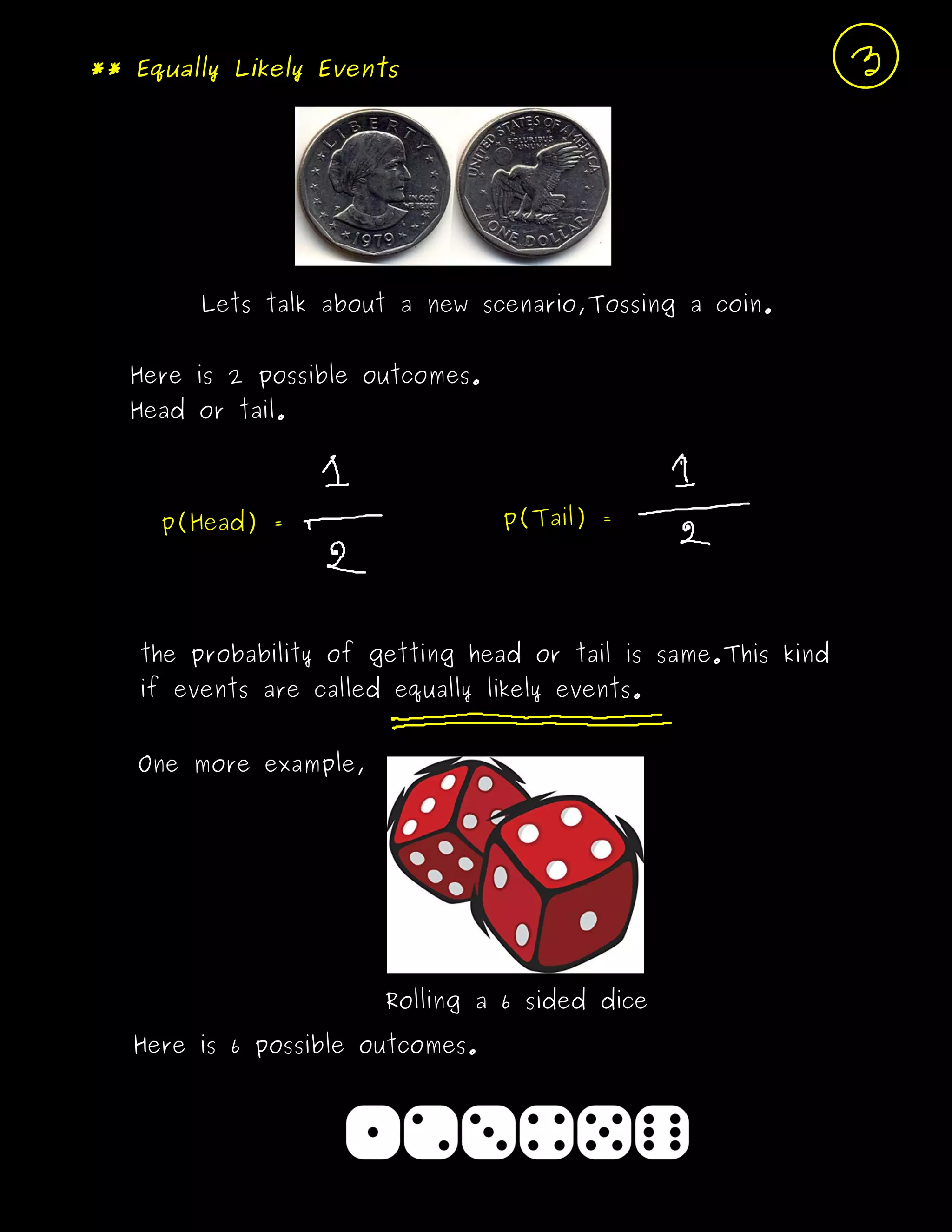 ** Equally Likely Events
Lets talk about a new scenario,Tossing a coin.
Here is 2 possible outcomes.
Head or tail.
p(Head) = p(Tail) =
the probability of getting head or tail is same.This kind
if events are called equally likely events.
One more example,
Rolling a 6 sided dice
Here is 6 possible outcomes.
 