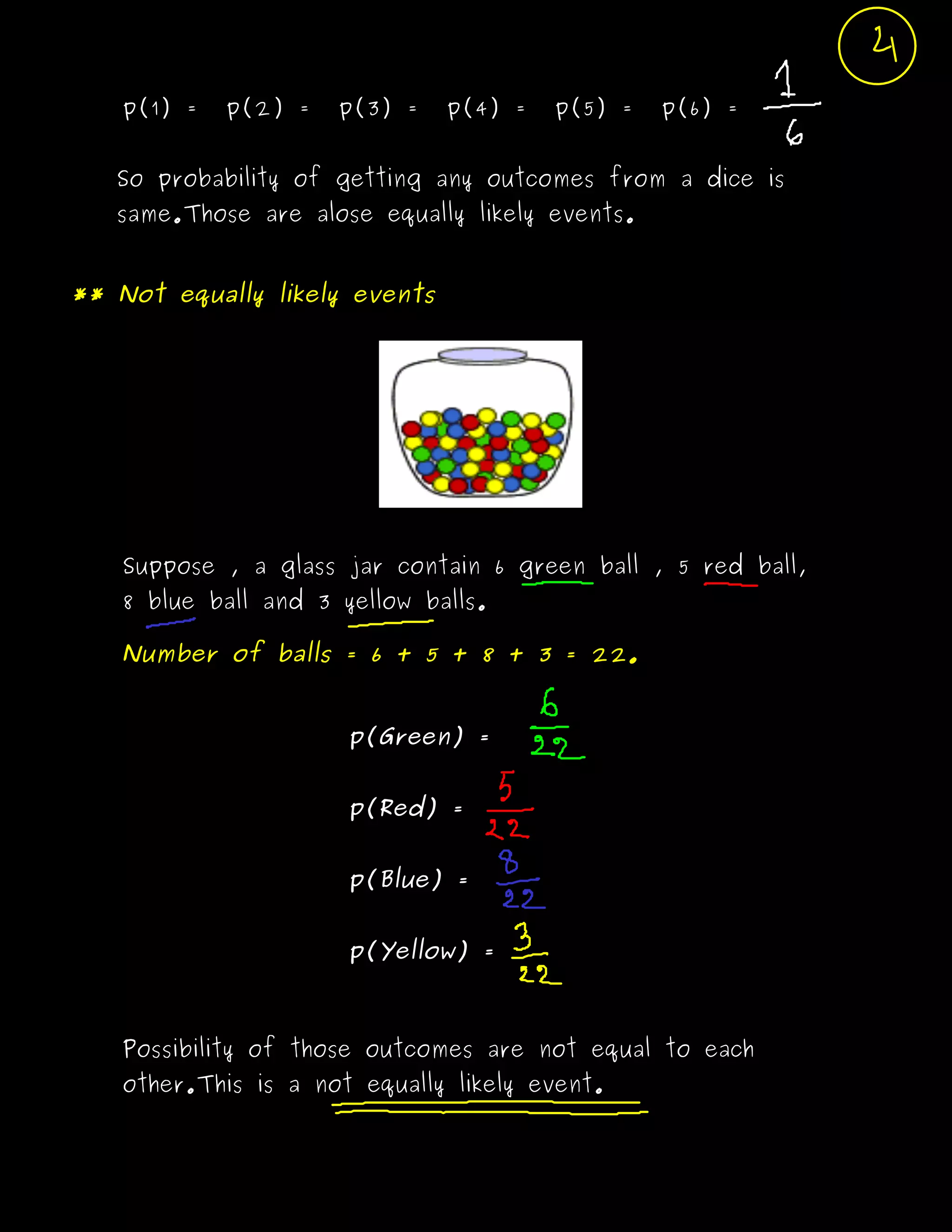 p(1) = p(2) = p(3) = p(4) = p(5) = p(6) =
So probability of getting any outcomes from a dice is
same.Those are alose equally likely events.
** Not equally likely events
Suppose , a glass jar contain 6 green ball , 5 red ball,
8 blue ball and 3 yellow balls.
Number of balls = 6 + 5 + 8 + 3 = 22.
p(Green) =
p(Red) =
p(Blue) =
p(Yellow) =
Possibility of those outcomes are not equal to each
other.This is a not equally likely event.
 