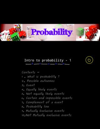Intro to probability - 1
Contents -
1 . What is probability ?
2. Possible outcomes
3. Event
4. Equally likely events
5. Not equally likely events
6. Certain and impossible events
7. Complement of a event
8. Probability line
9. Mutually Exclusive events
10.Not Mutually exclusive events
 