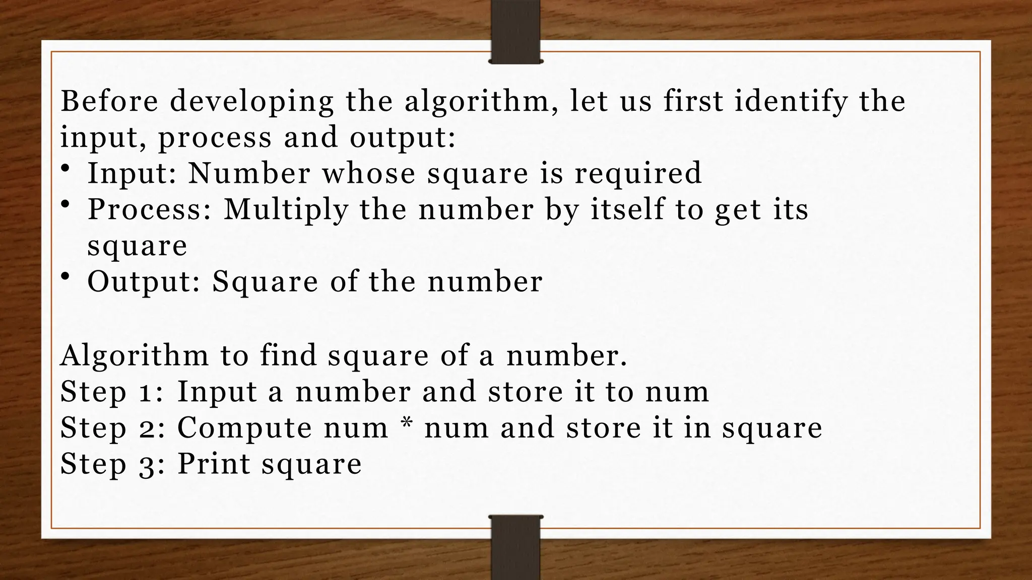 Before developing the algorithm, let us first identify the
input, process and output:
• Input: Number whose square is required
• Process: Multiply the number by itself to get its
square
• Output: Square of the number
Algorithm to find square of a number.
Step 1: Input a number and store it to num
Step 2: Compute num * num and store it in square
Step 3: Print square
 