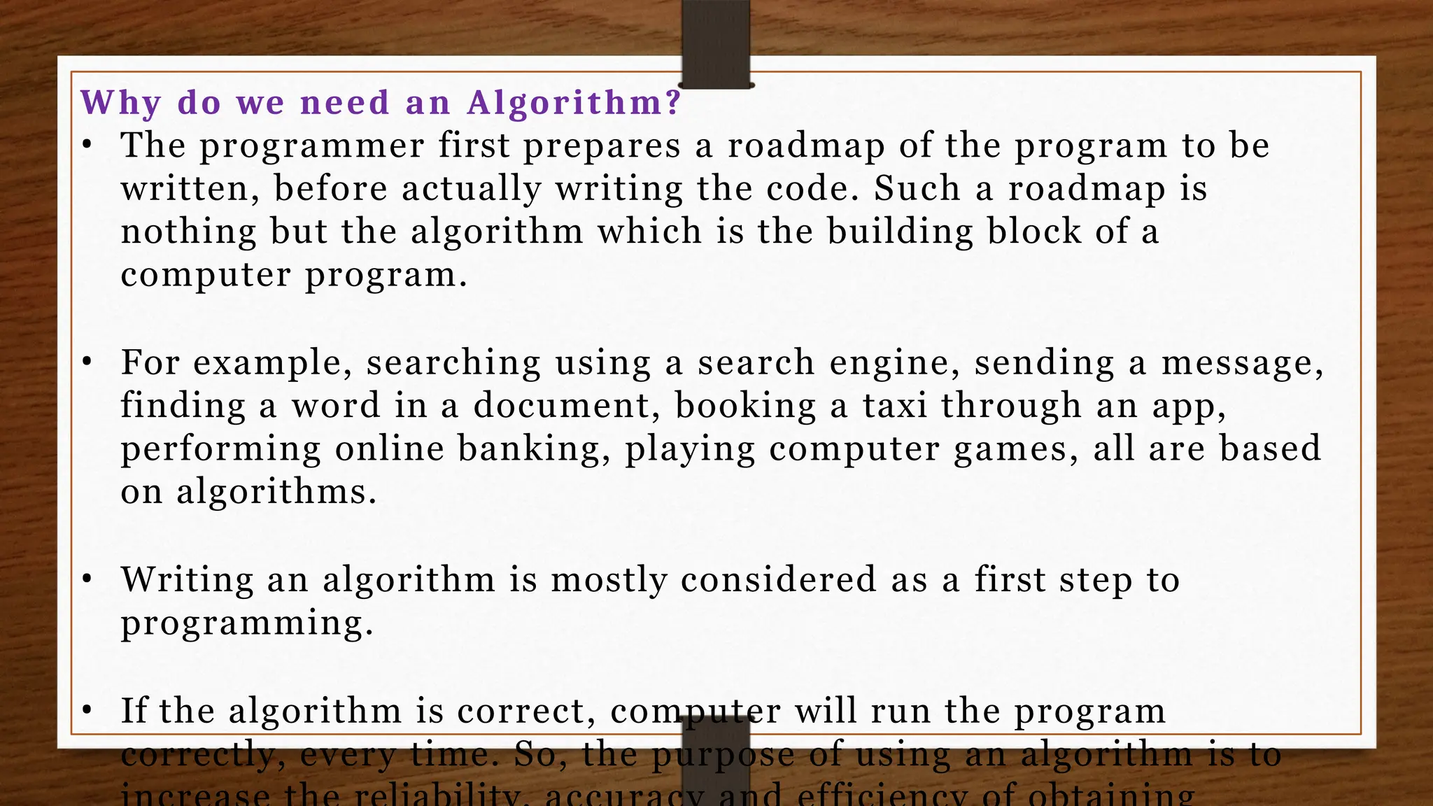 Why do we need an Algorithm?
• The programmer first prepares a roadmap of the program to be
written, before actually writing the code. Such a roadmap is
nothing but the algorithm which is the building block of a
computer program.
• For example, searching using a search engine, sending a message,
finding a word in a document, booking a taxi through an app,
performing online banking, playing computer games, all are based
on algorithms.
• Writing an algorithm is mostly considered as a first step to
programming.
• If the algorithm is correct, computer will run the program
correctly, every time. So, the purpose of using an algorithm is to
 