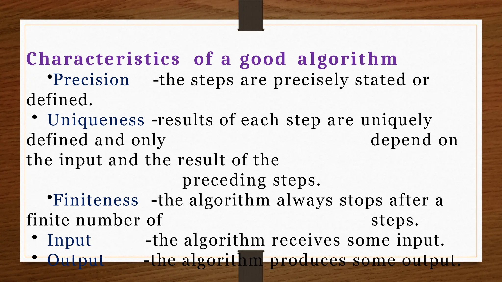 Characteristics of a good algorithm
•Precision -the steps are precisely stated or
defined.
• Uniqueness -results of each step are uniquely
depend on
defined and only
the input and the result of the
preceding steps.
•Finiteness -the algorithm always stops after a
finite number of steps.
• Input
• Output
-the algorithm receives some input.
-the algorithm produces some output.
 