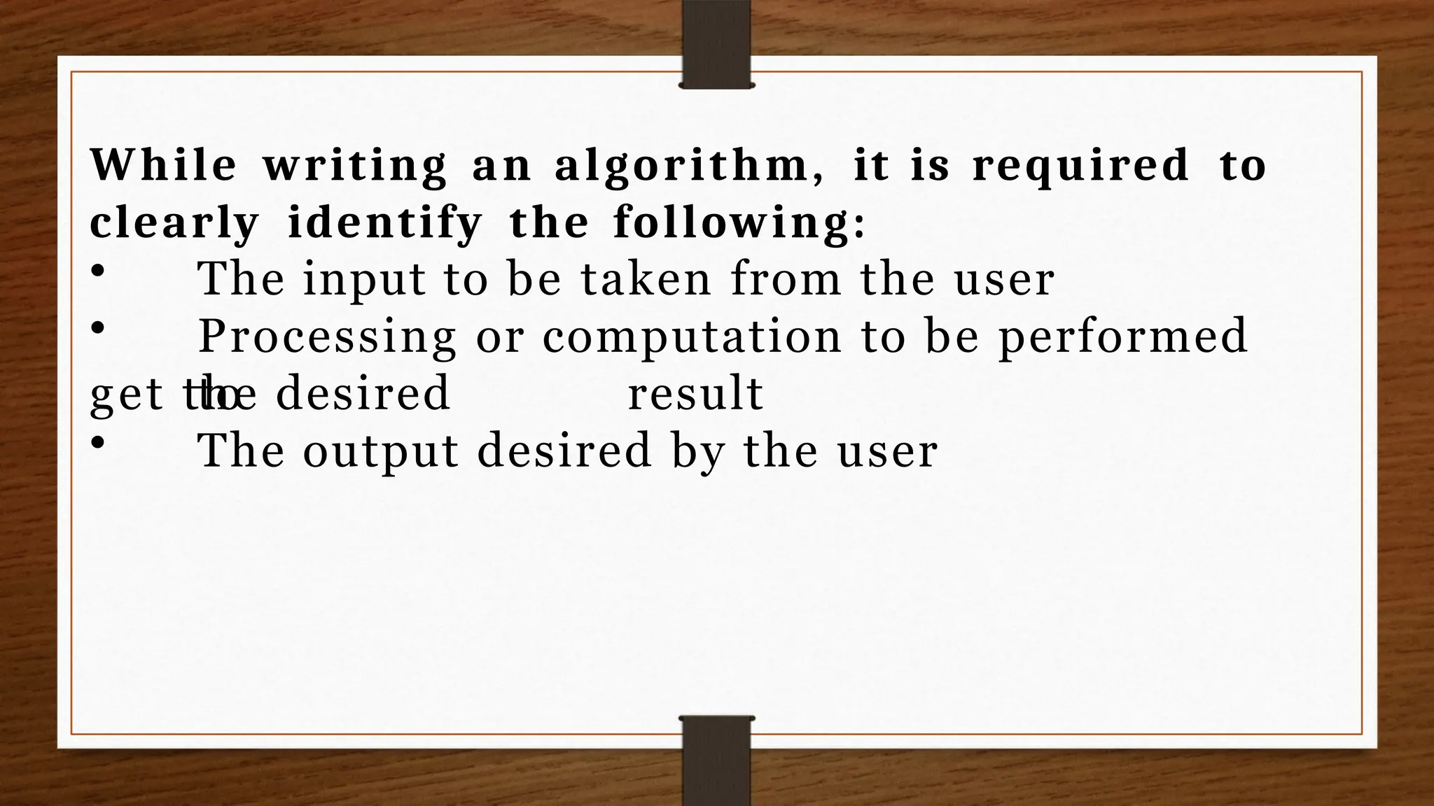 While writing an algorithm, it is required to
clearly identify the following:
• The input to be taken from the user
• Processing or computation to be performed
to
get the desired result
• The output desired by the user
 