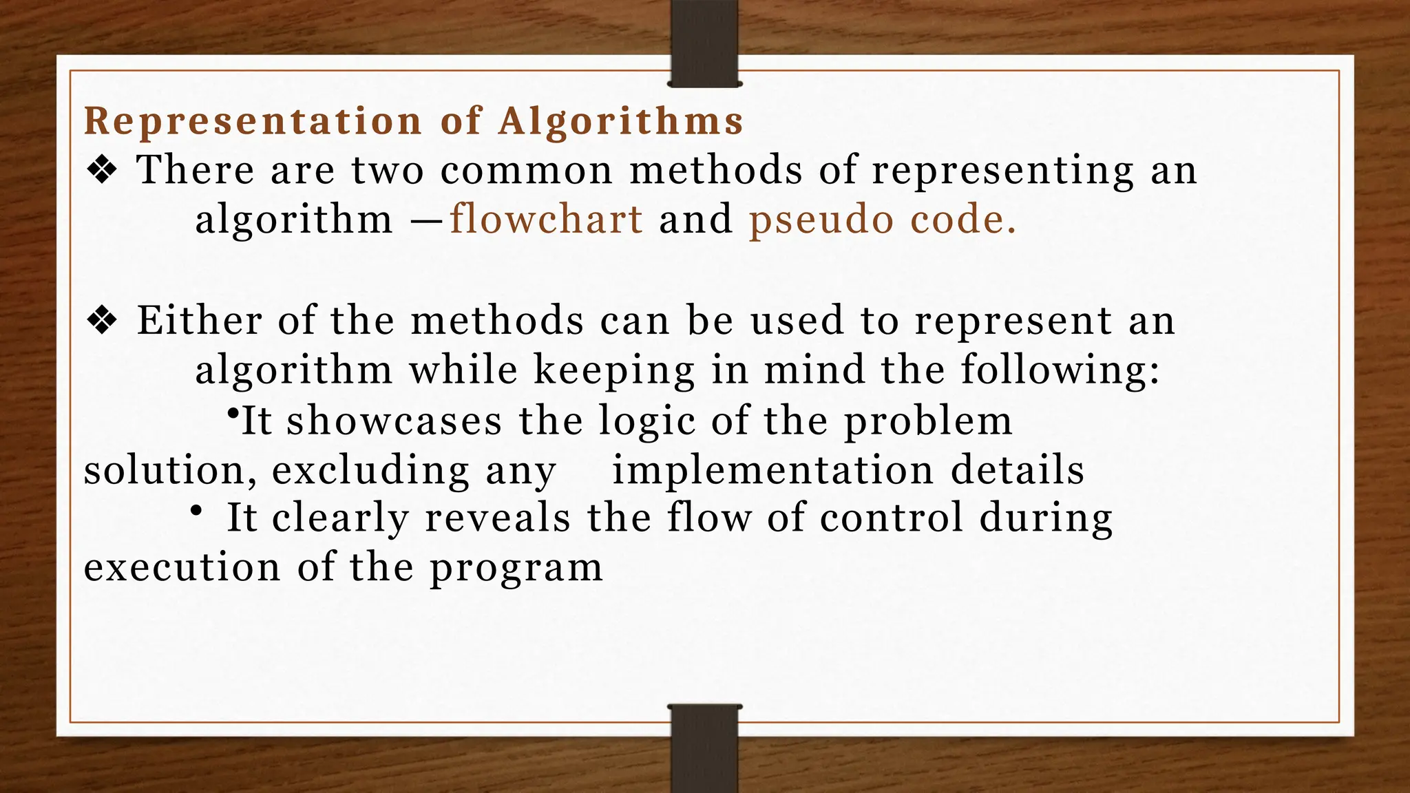 Representation of Algorithms
❖ There are two common methods of representing an
algorithm —flowchart and pseudo code.
❖ Either of the methods can be used to represent an
algorithm while keeping in mind the following:
•It showcases the logic of the problem
solution, excluding any implementation details
• It clearly reveals the flow of control during
execution of the program
 