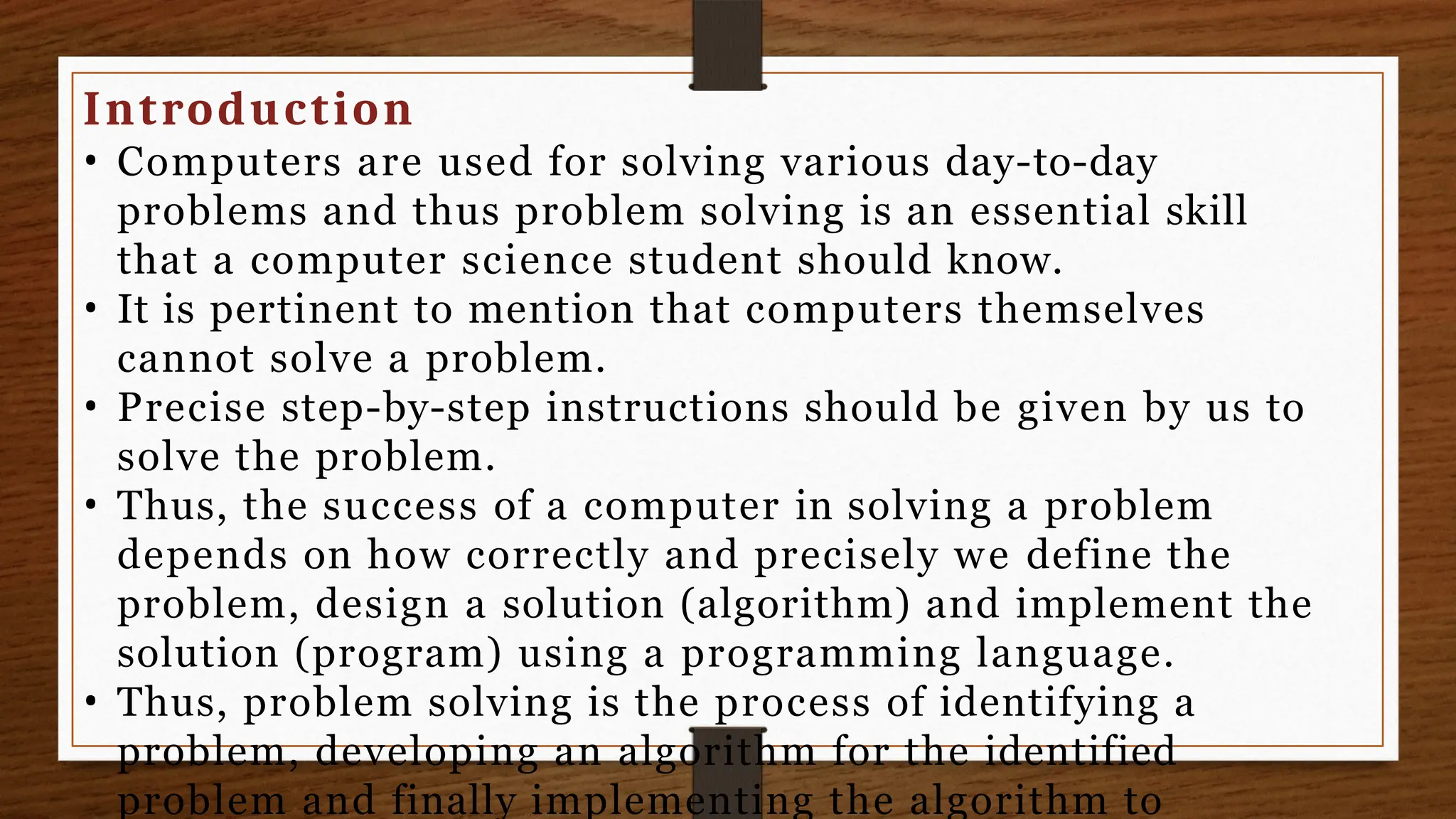 Introduction
• Computers are used for solving various day-to-day
problems and thus problem solving is an essential skill
that a computer science student should know.
• It is pertinent to mention that computers themselves
cannot solve a problem.
• Precise step-by-step instructions should be given by us to
solve the problem.
• Thus, the success of a computer in solving a problem
depends on how correctly and precisely we define the
problem, design a solution (algorithm) and implement the
solution (program) using a programming language.
• Thus, problem solving is the process of identifying a
problem, developing an algorithm for the identified
problem and finally implementing the algorithm to
 