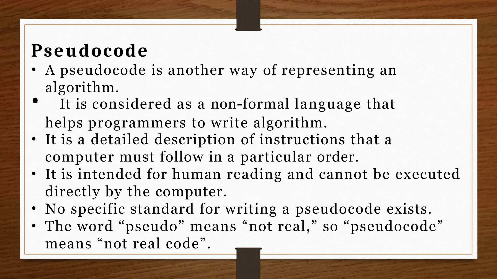 Pseudocode
• A pseudocode is another way of representing an
algorithm.
• It is considered as a non-formal language that
helps programmers to write algorithm.
• It is a detailed description of instructions that a
computer must follow in a particular order.
• It is intended for human reading and cannot be executed
directly by the computer.
• No specific standard for writing a pseudocode exists.
• The word “pseudo” means “not real,” so “pseudocode”
means “not real code”.
 
