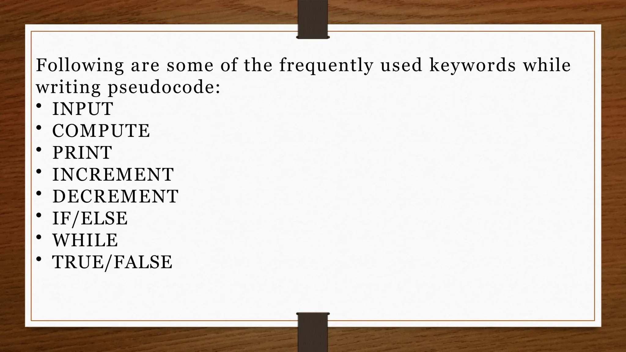 Following are some of the frequently used keywords while
writing pseudocode:
• INPUT
• COMPUTE
• PRINT
• INCREMENT
• DECREMENT
• IF/ELSE
• WHILE
• TRUE/FALSE
 