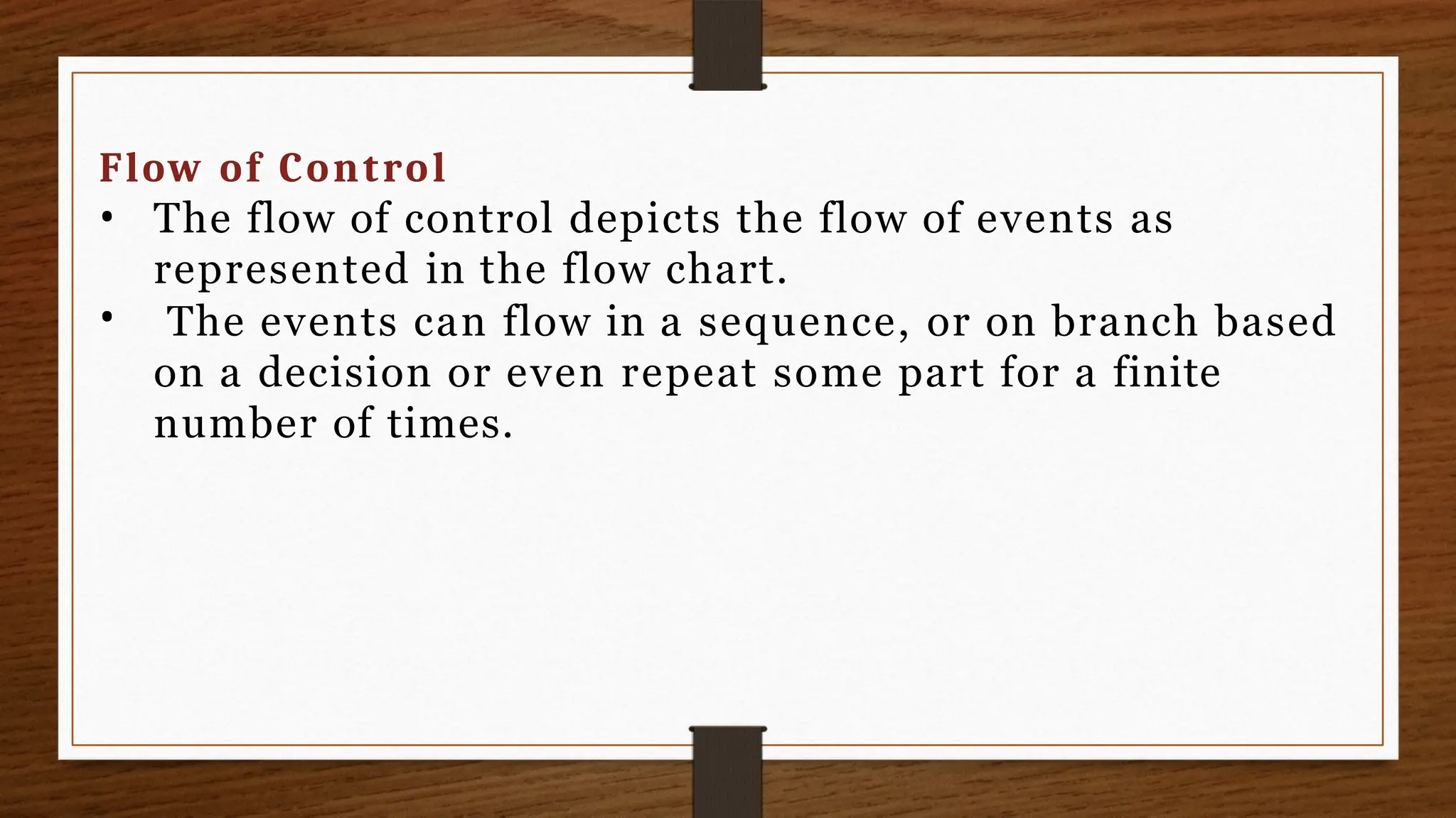 Flow of Control
•
• The flow of control depicts the flow of events as
represented in the flow chart.
The events can flow in a sequence, or on branch based
on a decision or even repeat some part for a finite
number of times.
 