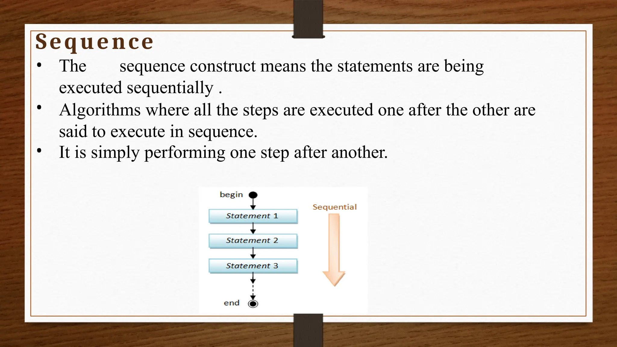 Sequence
•
•
• The sequence construct means the statements are being
executed sequentially .
Algorithms where all the steps are executed one after the other are
said to execute in sequence.
It is simply performing one step after another.
 