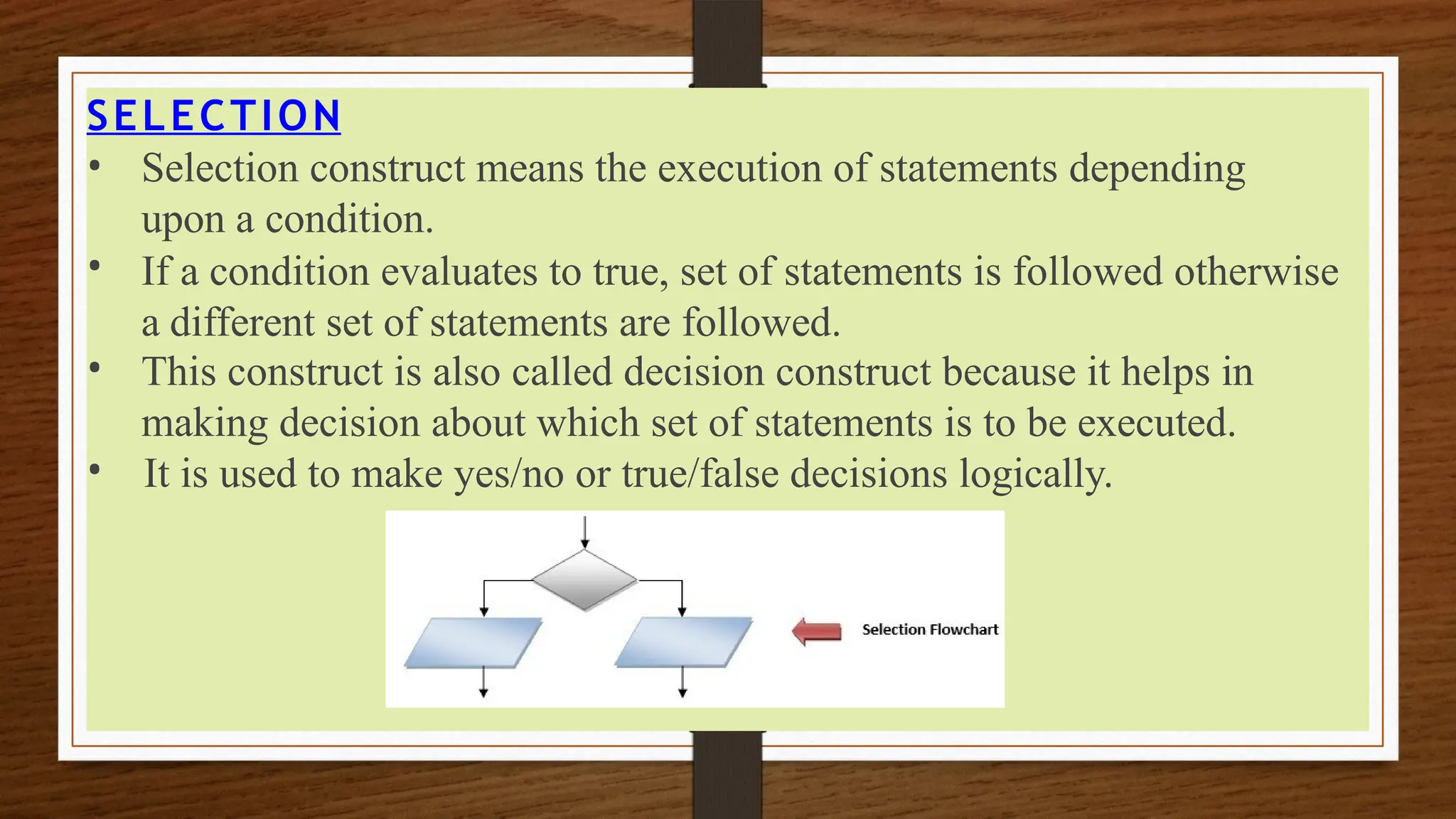 SELECTION
•
•
•
• Selection construct means the execution of statements depending
upon a condition.
If a condition evaluates to true, set of statements is followed otherwise
a different set of statements are followed.
This construct is also called decision construct because it helps in
making decision about which set of statements is to be executed.
It is used to make yes/no or true/false decisions logically.
 
