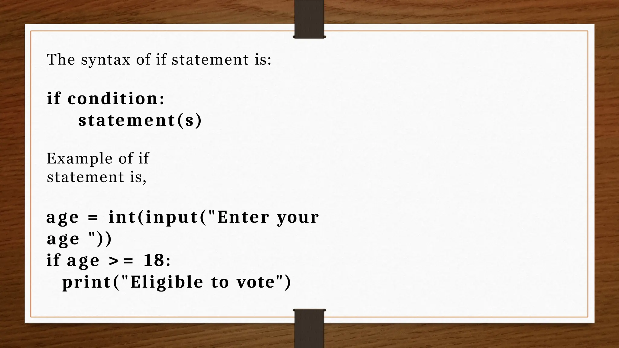 The syntax of if statement is:
if condition:
statement(s)
Example of if
statement is,
age = int(input("Enter your
age "))
if age > = 18:
print("Eligible to vote")
 