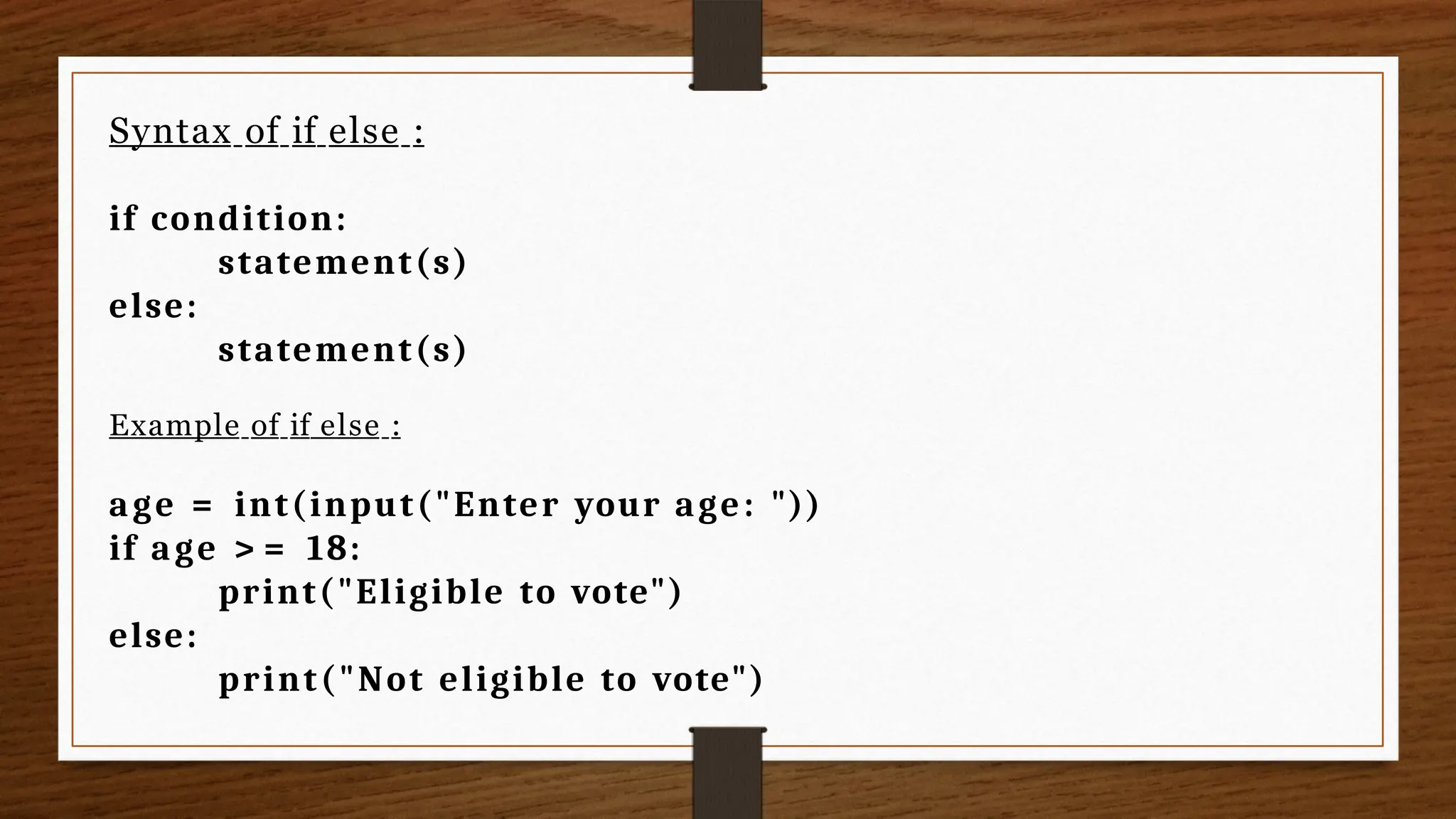 Syntax of if else :
if condition:
statement(s)
else:
statement(s)
Example of if else :
age = int(input("Enter your age: "))
if age > = 18:
print("Eligible to vote")
else:
print("Not eligible to vote")
 
