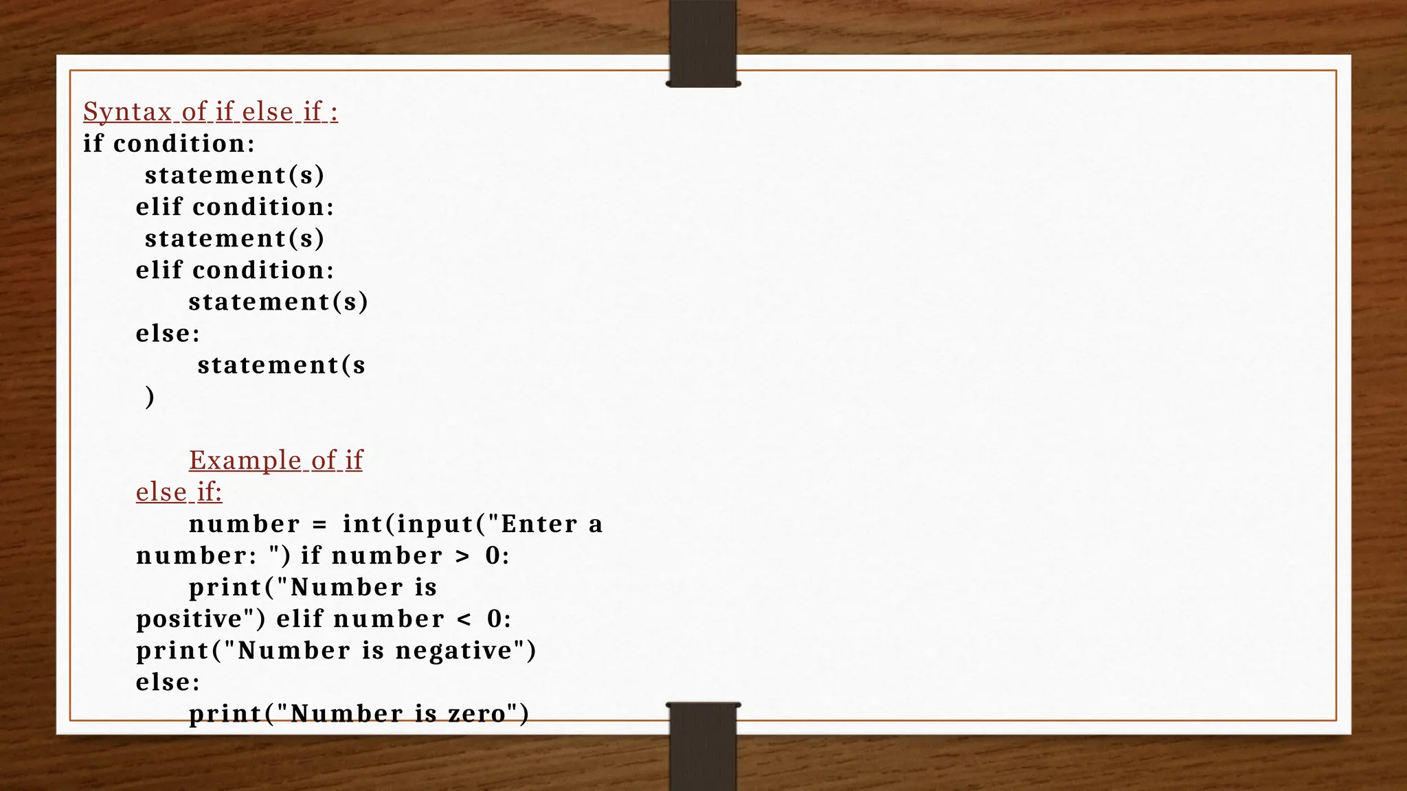 Syntax of if else if :
if condition:
statement(s)
elif condition:
statement(s)
elif condition:
statement(s)
else:
statement(s
)
Example of if
else if:
number = int(input("Enter a
number: ") if number > 0:
print("Number is
positive") elif number < 0:
print("Number is negative")
else:
print("Number is zero")
 