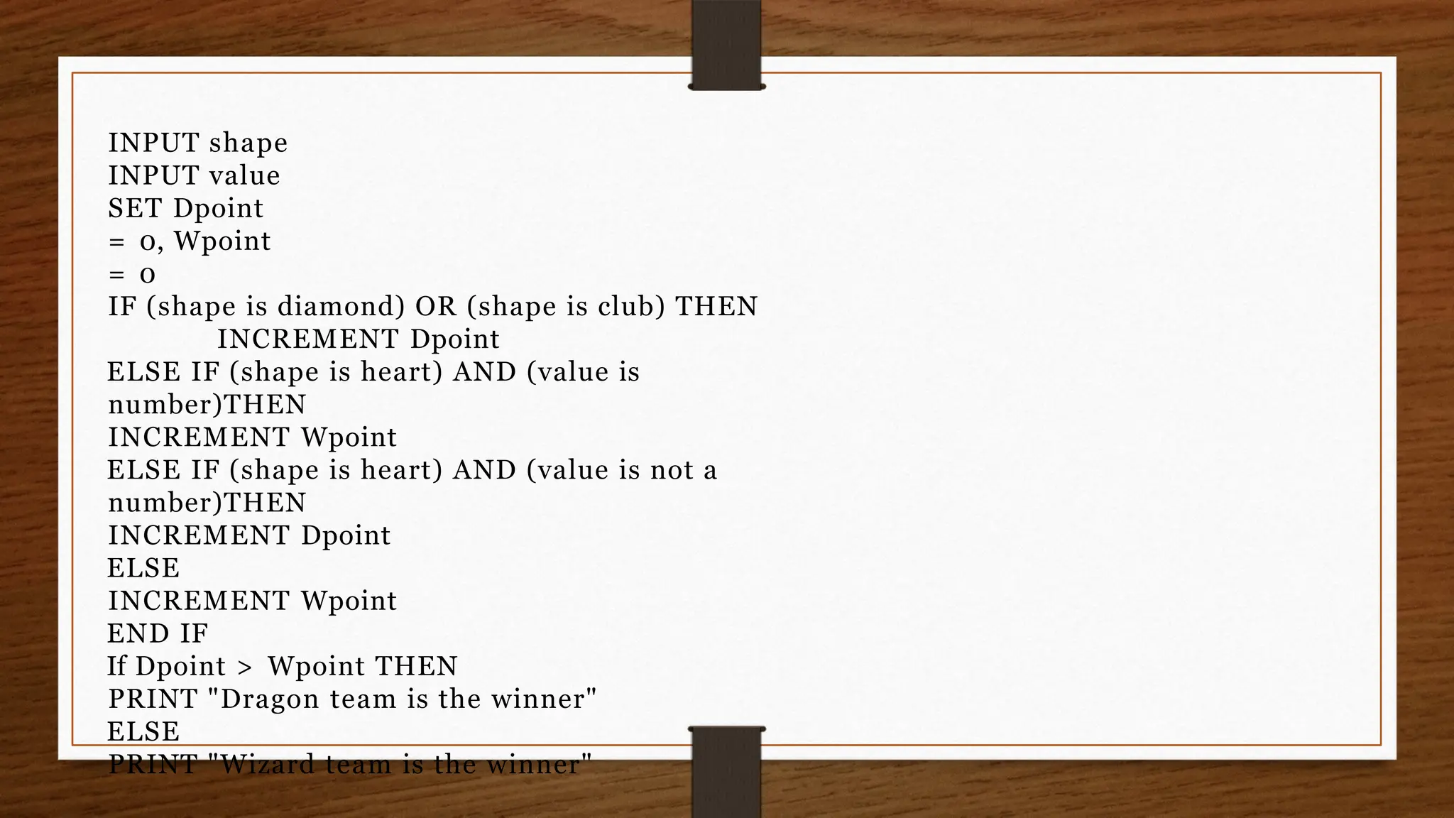 INPUT shape
INPUT value
SET Dpoint
= 0, Wpoint
= 0
IF (shape is diamond) OR (shape is club) THEN
INCREMENT Dpoint
ELSE IF (shape is heart) AND (value is
number)THEN
INCREMENT Wpoint
ELSE IF (shape is heart) AND (value is not a
number)THEN
INCREMENT Dpoint
ELSE
INCREMENT Wpoint
END IF
If Dpoint > Wpoint THEN
PRINT "Dragon team is the winner"
ELSE
PRINT "Wizard team is the winner"
 