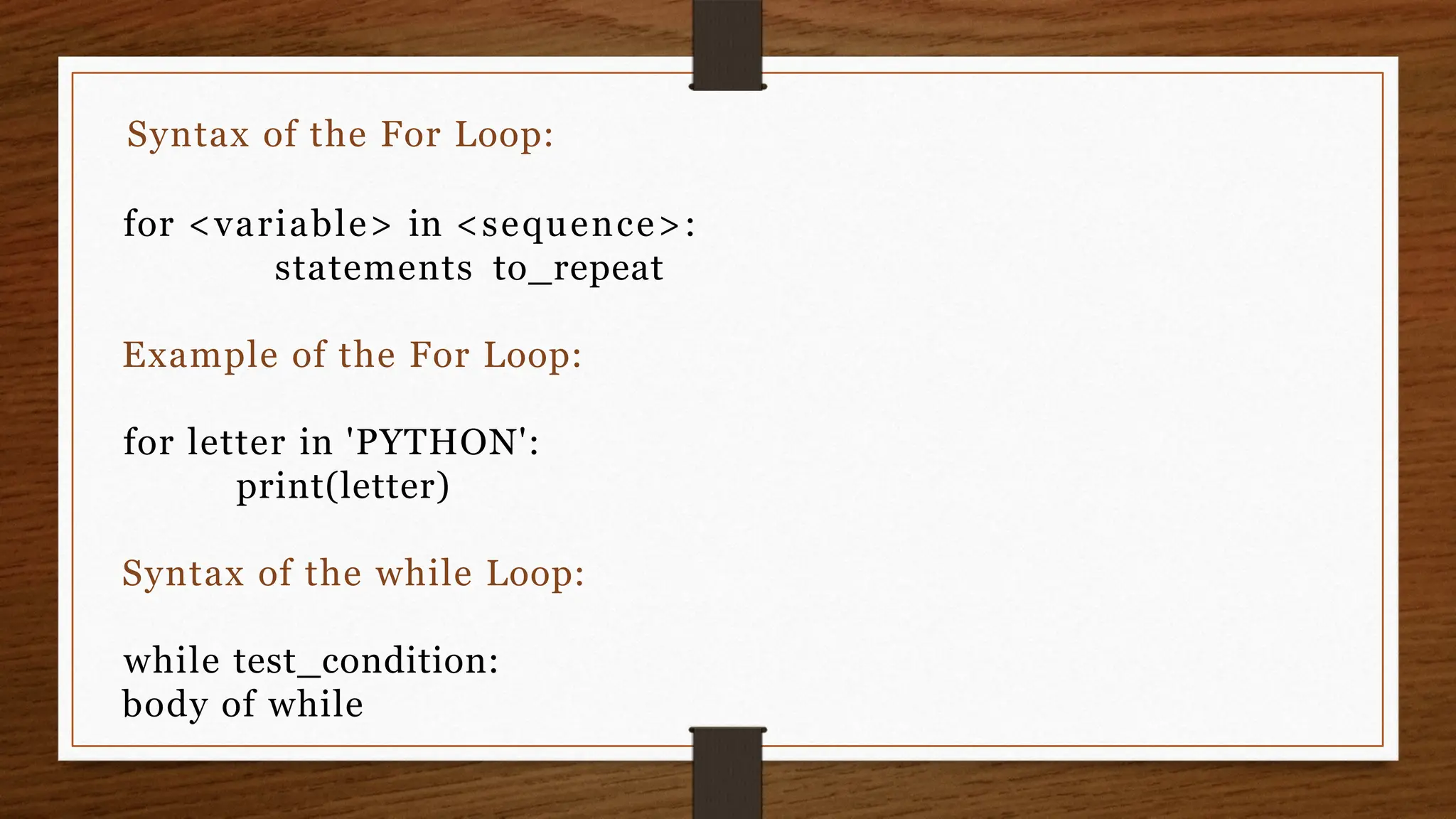 Syntax of the For Loop:
for <variable> in <sequence>:
statements to_repeat
Example of the For Loop:
for letter in 'PYTHON':
print(letter)
Syntax of the while Loop:
while test_condition:
body of while
 