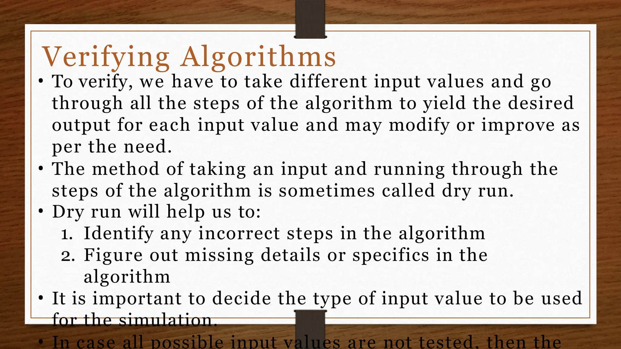 Verifying Algorithms
• To verify, we have to take different input values and go
through all the steps of the algorithm to yield the desired
output for each input value and may modify or improve as
per the need.
• The method of taking an input and running through the
steps of the algorithm is sometimes called dry run.
• Dry run will help us to:
1. Identify any incorrect steps in the algorithm
2. Figure out missing details or specifics in the
algorithm
• It is important to decide the type of input value to be used
for the simulation.
• In case all possible input values are not tested, then the
 
