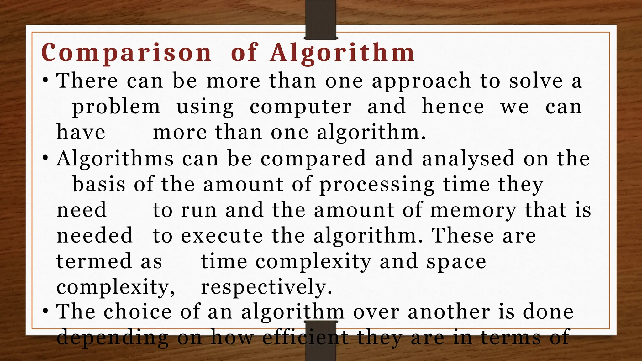 Comparison of Algorithm
• There can be more than one approach to solve a
problem using computer and hence we can
have more than one algorithm.
• Algorithms can be compared and analysed on the
basis of the amount of processing time they
need to run and the amount of memory that is
needed to execute the algorithm. These are
termed as time complexity and space
complexity, respectively.
• The choice of an algorithm over another is done
depending on how efficient they are in terms of
 